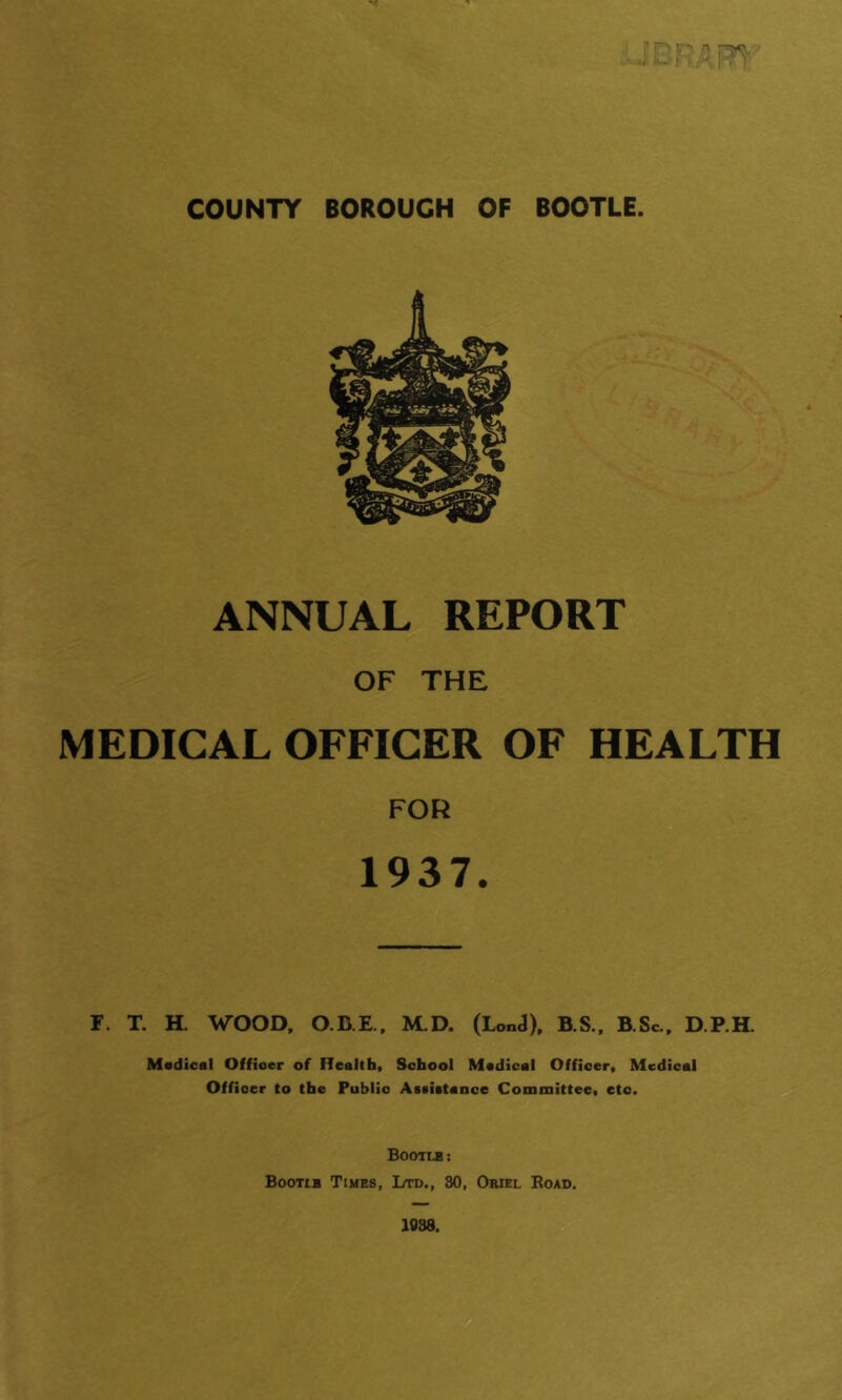 ANNUAL REPORT OF THE MEDICAL OFFICER OF HEALTH FOR 1937. F. T. H. WOOD, O.B.E,. M.D. (LonJ). B.S.. B.Sc.. D.P.H. Medical Officer of Health, School Medical Officer, Medical Officer to the Public Assietence Committee, etc. Bootle: Bootle Times, Ltd., 30, Oriel Eoad.