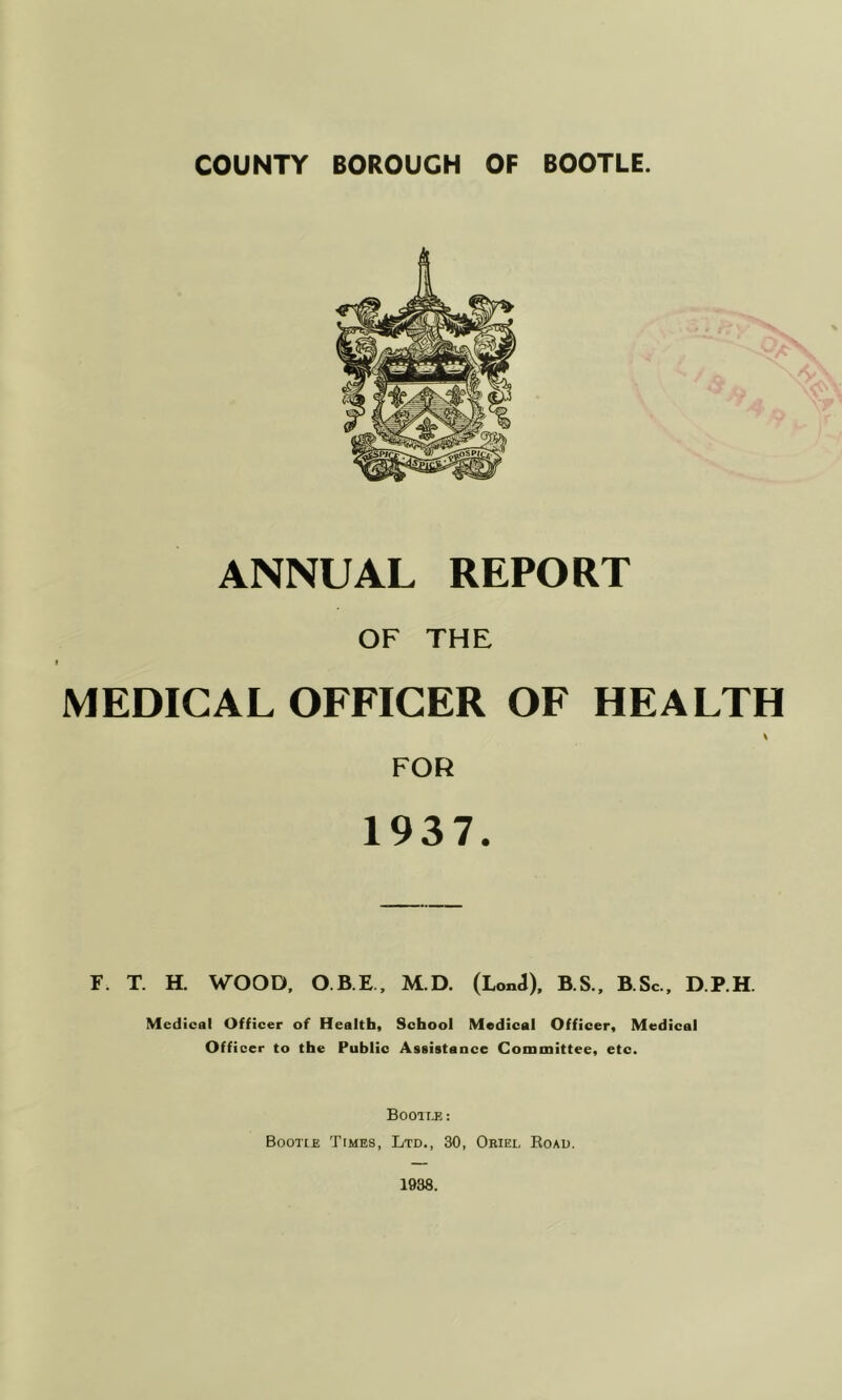 ANNUAL REPORT OF THE MEDICAL OFFICER OF HEALTH FOR 1937. F. T. H. WOOD, O.B.E, M.D. (LonJ), B.S., B.Sc., D.P.H Medical Officer of Health, School Medical Officer, Medical Officer to the Public Assistance Committee, etc. Booii-E : Bootle Times, Ltd,, 30, Oriel Road.