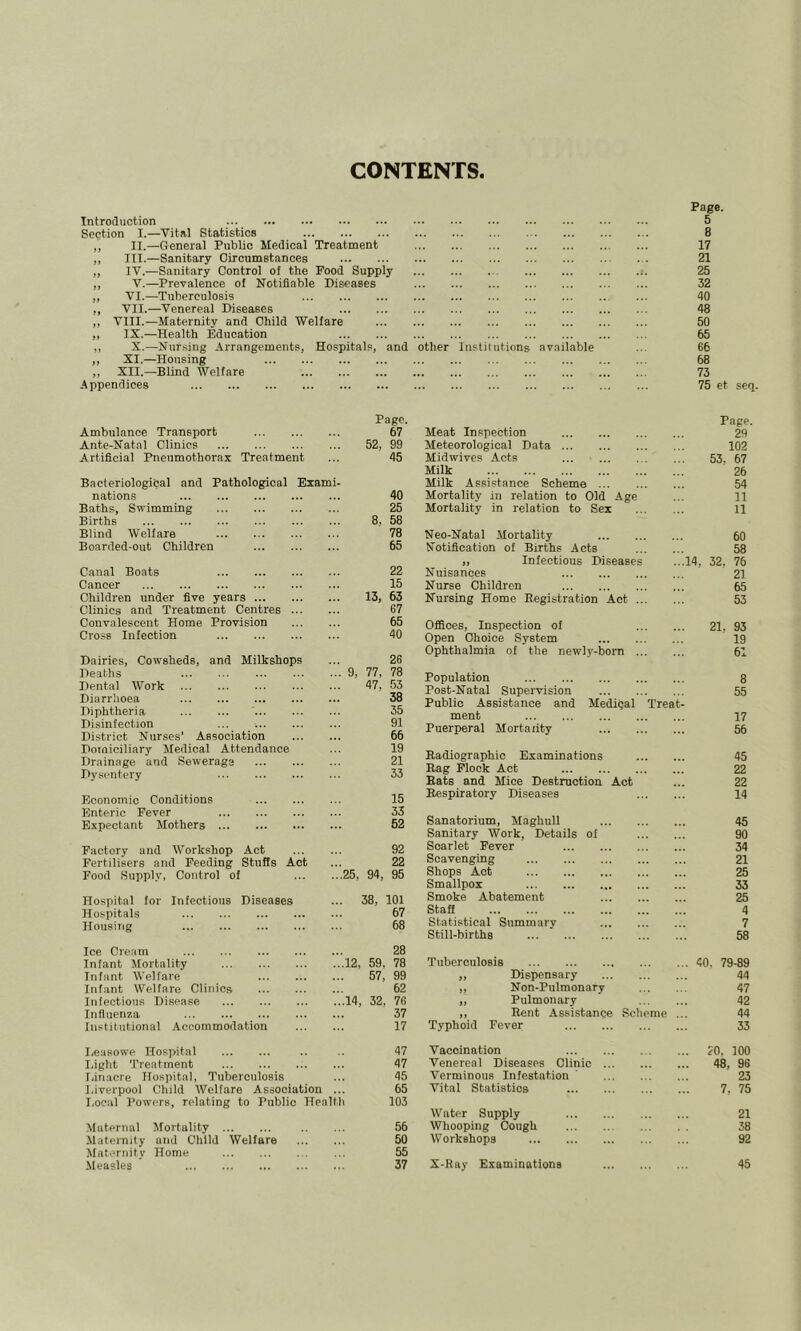 CONTENTS Introduction Section T.—Vital Statistics ,, II.—General Public Medical Treatment „ III.—Sanitary Oircumstances „ IV.—Sanitary Control of the Food Supply „ V.—Prevalence of Notifiable Diseases „ VI.—Tuberculosis ,, VII.—Venereal Diseases ,, VIII.—Maternity and Child Welfare ,, IX.—Health Education ,, X.—Nursing Arrangements, „ XI.—Housing „ XII.—Blind Welfare Appendices Ambulance Transport Ante-Natal Clinics Artificial Pneumothorax Treatment nations Baths, Swimming Births Blind Welfare Boarded-out Children Canal Boats Cancer Children under five years Clinics and Treatment Centres ... Convalescent Home Provision Cross Infection Dairies, Cowsheds, and Milkshops Deaths Dental Work Diarrhoea Diphtheria Disinfection District Nurses’ Association Domiciliary Medical Attendance Drainage and Sewerage Dysentery Economic Conditions Enteric Fever Expectant Mothers Factory and Workshop Act Fertilisers and Feeding Stuffs Act Food Supply, Control of Hospital for Infectious Diseases Hospitals Housiiig Ice Cream Infant Mortality Infant Welfare Infant Welfare Clinics Infectious Disease Influenza fiistiliitional Accommodation I,eaeowe Hospital Light '.Preatment Linacre Hospital, Tuberculosis Liverpool Child Welfare Association Page. 5 8 17 21 25 32 40 48 50 65 Maternal Mortality Maternity and Child Maternity Home Measles Welfare pitals, and other Institutions available 66 68 73 75 et seq Page. Page. 67 Meat Inspection 29 52, 99 Meteorological Data 102 45 Midwives Acts ... 53, 67 Milk 26 Milk Assistance Scheme 54 40 Mortality in relation to Old Age 11 25 Mortality in relation to Sex 11 8, 58 78 Neo-Natal Mortality 60 65 Notification of Births Acts 58 „ Infectious Diseases 14, 32, 76 22 Nuisances 21 15 Nurse Children 65 13, 63 67 Nursing Home Registration Act 53 65 Offices, Inspection of 21, 93 40 Open Choice System 19 26 Ophthalmia of the newly-born 61 . 9, 77, 78 /I'? Population 8 . 4 /, JO Post-Natal Supervision 55 • 00 Public Assistance and Medigal Treat . Oj Q1 ment 17 . yi 66 Puerperal Mortality 56 19 21 Radiographic Examinations 45 33 Rag Flock Act 22 Hats and Mice Destruction Act 22 15 Respiratory Diseases 14 33 52 Sanatorium, Maghull 45 Sanitary Work, Details of 90 92 Scarlet Fever 34 22 Scavenging 21 .25, 94, 95 Shops Act 25 Smallpox 33 . 38, 101 Smoke Abatement 25 67 Staff 4 68 Statistical Summary 7 Still-births 58 28 ..12, 59, 78 Tuberculosis . 40. 79-89 57, 99 ,, Dispensary 44 62 „ Non-Pulmonary 47 ..14. 32, 76 ,, Pulmonary 42 37 ,, Rent Assistance Solieme . 44 17 Typhoid Fever 33 47 Vaccination 20. 100 47 Venereal Diseases Clinic 48, 96 45 Verminous Infestation ' 23 65 Vital Statistics 7, 75 h 103 Water Supply 21 56 Whooping Cough 38 50 Workshops 92 55 37 X-Ray Examinations 45