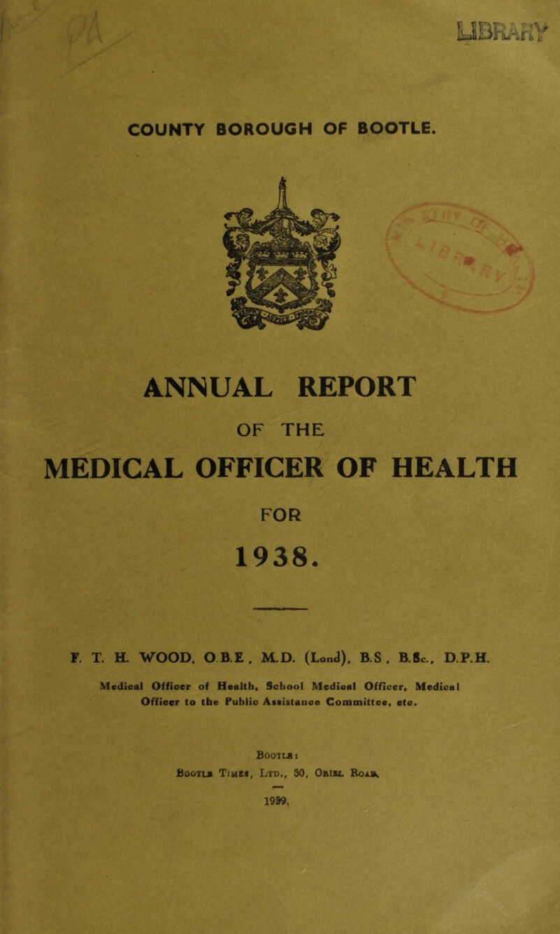 UBRAHY COUNTY BOROUGH OF BOOTLE. ANNUAL REPORT OF THE MEDICAL OFFICER OF HEALTH FOR 1938. r. T. H. WOOD, O.B.E, M.D. (LonJ). B.S, B.So.. D.P.H. Medical Officer of Health, School Medical Officer, Medical Officer to the Public Ateiitance Committee, etc. Boot LB I Bootlb Tiubi, Ltd., 30, Obibl Bolb, 19W,