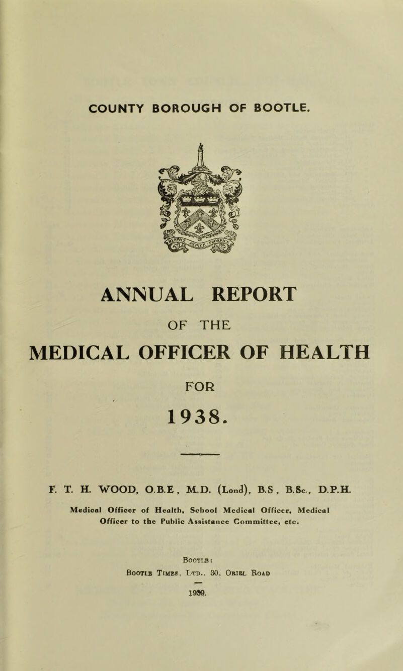 COUNTY BOROUGH OF BOOTLE. ANNUAL REPORT OF THE MEDICAL OFFICER OF HEALTH FOR 1938. F. T. H. WOOD, O.B.E, M.D. (LonJ), B.S , B.Sc , D.P.H. Medical Officer of Health, School Medical Officer, Medical Officer to the Public Assistance Committee, etc. Bootib: Bootlb TiifES, Ltd.. 30, Oribl Road