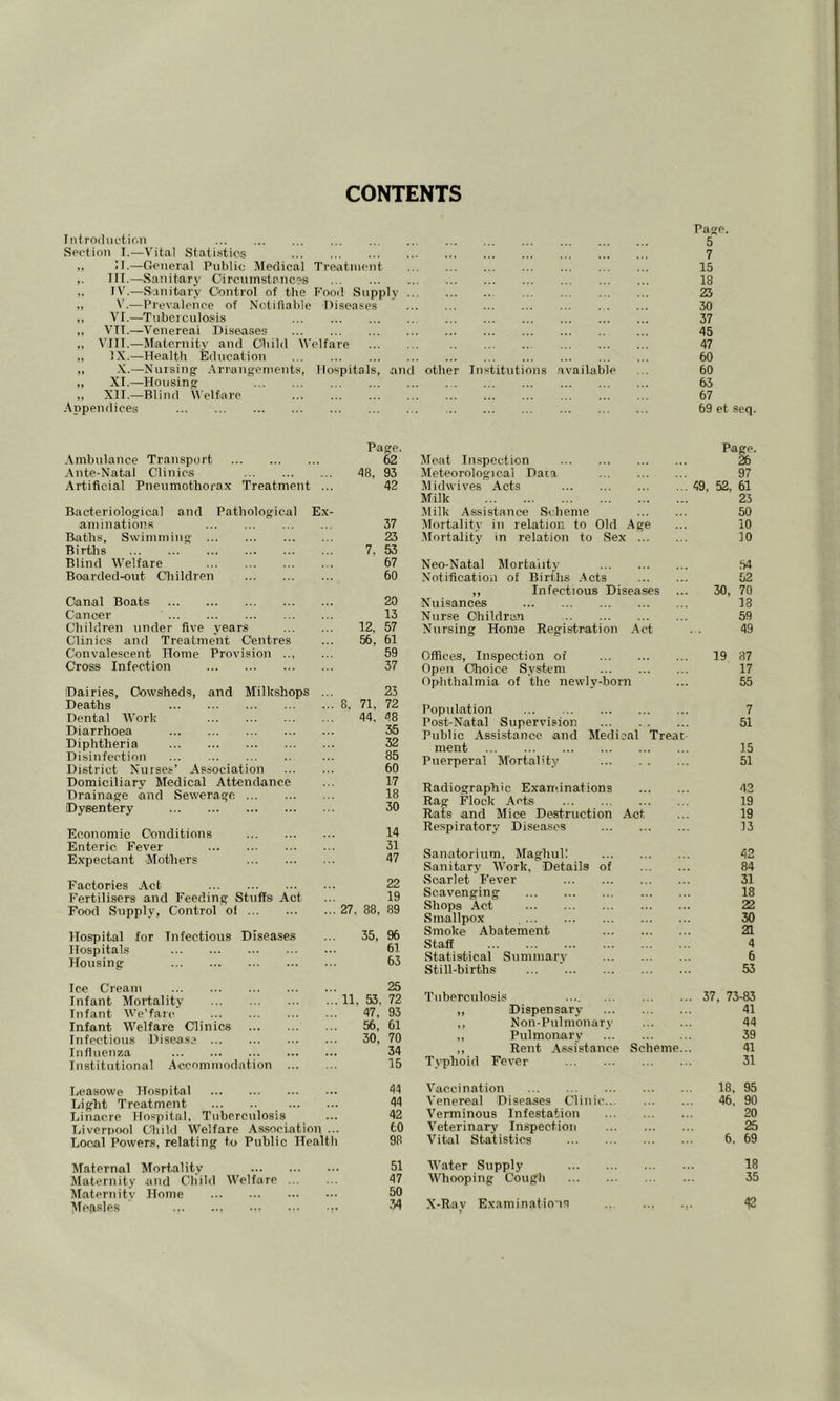 CONTENTS Tntrodiiciir.n Section I.—Vital Statistics ,, 11.—General Public Medical Treatment III.—Sanitary Circumstances .. IV.—Sanitary Control of the Fond Supply .. „ V.—Prevalence of Notifiable Diseases ,, VI.—Tuberculosis ,, VTT.—Venereal Diseases ,, VIII.—Miatc.rnity and Child Welfare ,, IX.—Health Education „ X.—Nursing' Arriangements, Hospitals, .and „ XI.—Housing „ XII.—Blind Welfare Appendices Page. 5 7 15 18 23 30 37 45 47 60 other Institutions .available ... 60 63 67 69 et seq. Page. .Vmbnlance Transport 62 .\nte-Natal Clinics 48, 93 Artificial Pneumothorax Treatment ... 42 Bacteriological and Pathological Ex- aminations 37 Baths, Swimming ... ... 25 Births 7, 53 Blind Welfare 67 Boarded-out Cliildren 60 Oamal Boats 20 Cancer 13 Children under five years 12, 57 Clinics and Treatment Centres ... 56, 61 Convalescent Home Provision .., ... 59 Cross Infection 37 'Dairies, Cowsheds, and Milkshops ... 23 Deaths 8, 71, 72 Dental IVork 44. 48 Diarrhoea 35 Diphtheria 32 Disinfection ... 85 District Nurses’ Association 60 Domiciliary Medical Attendance ... 17 Drainage and Sewerage. 18 Dysentery 30 Economic Conditions 14 Enteric. Fever 31 Expectant Mothers 47 Factories Act 22 Fertilisers and Feeding Stuffs Act ... 19 Food Supply, Control ol 27. 88. 89 Hospital for Infectious Diseases ... 35, 96 Hospitals 61 Housing 63 Ice Cream 25 Infant Mortality 11, 53. 72 Infant We’farc ... ... •• 47, 93 Infant Welfare Clinics 56, 61 Infectious Disease 30, 70 Influenza 34 Institutional .Accnmmnrlation 15 Leasowe Hospital 44 Light Treatment 44 Linacre Hospital, Tuberculosis ... 42 Liverpool Chihl Welfare .Association ... tO Local Powers, relating to Public Healtli 98 Maternal Mortality 51 Maternity and Child AVelfare 47 Maternity Home 50 ATegsjes 34 Meat In.spection Page. 26 Meteorological Data 97 Midwives Acts 49, 52. 61 Milk 23 Milk Assistance Scheme 50 Mortality in relation to Old .Age 10 .Mortality in relation to Sex 10 Neo-Natal Mortality .54 Notification of Birfdis .Acts 52 ,, Infectious Diseases 30, 70 Nuisances 13 Nurse Childrun 59 Nursing Home Registration .Act 49 Offices, Inspection of 19 87 Open Clioice System 17 Ophthalmia of the newly-born 55 Population 7 Post-Natal Supervision 51 Public Assistance and Medical Treat ment 15 Puerperal Mortality 51 Radiographic Examinations 42 Rag Flock Acts 19 Rats and Mice Destruction .Act 19 Respiratory Diseases 13 Sanatorium. Maghul! 42 Sanitary Work, Details of 84 Scarlet P'ever 31 Scavenging 18 Shops Act 22 Smallpox 30 Smoke Abatement 21 Staff 4 Statistical Summary 6 Still-births 53 Tuberculosis .... . 37, 73-83 „ Dispensary 41 ,, Non-Pulm'oiiary 44 ,, Pulmonary 39 ,, Rent Assistance Scheme.. Typhoid Fever 41 31 Vaccination 18. 95 A'enereal Diseases Clinic 46, 90 Verminous Infestation 20 A'eterinary Inspection 25 Vital Statistics 6. 69 AVater Supply 18 Whooping Cough 35 X-Ray Examinations