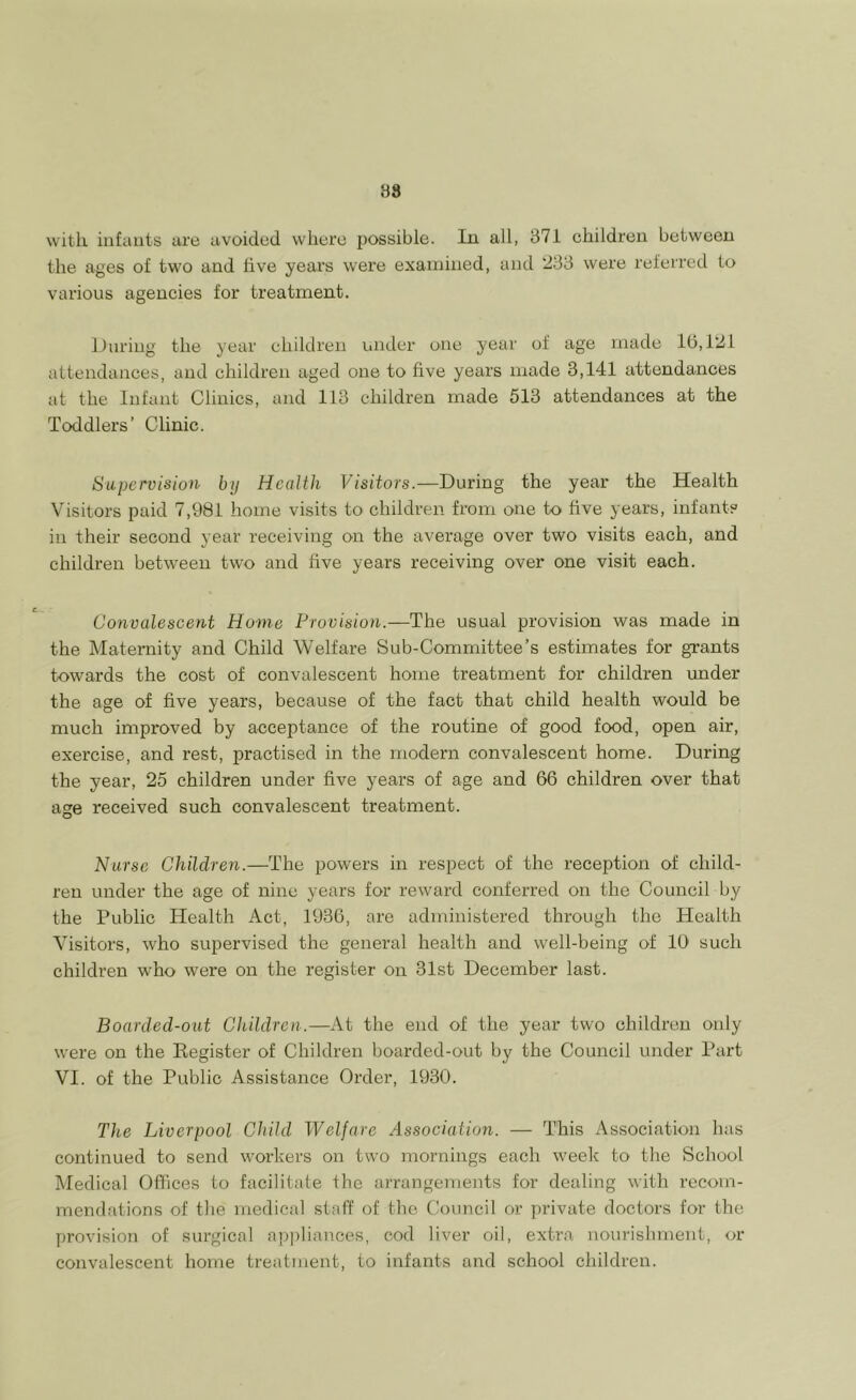 88 with infants are avoided where possible. In all, 371 children between the ages of two and five year’s were examined, and 233 were referred to various agencies for treatment. During the year children under one year of age made 10,121 attendances, and children aged one to five years made 3,141 attendances at the Infant Clinics, and 113 children made 513 attendances at the Toddlers’ Clinic. Supervision by Health Visitors.—During the year the Health Visitors paid 7,981 home visits to children from one to five years, infant? in their second year receiving on the average over two visits each, and children between two and five years receiving over one visit each. Convalescent Home Provision.— The usual provision was made in the Maternity and Child Welfare Sub-Committee’s estimates for grants towards the cost of convalescent home treatment for children under the age of five years, because of the fact that child health would be much improved by acceptance of the routine of good food, open air, exercise, and rest, practised in the modern convalescent home. During the year, 25 children under five years of age and 66 children over that age received such convalescent treatment. Nurse Children.—The powers in respect of the reception of child- ren under the age of nine years for reward conferred on the Council by the Public Health Act, 1936, are administered through the Health Visitors, who supervised the general health and well-being of 16 such children who were on the register on 31st December last. Boarded-out Children.—At the end of the year two children only were on the Kegister of Children boarded-out by the Council under Part VI. of the Public Assistance Order, 1930. The Liverpool Child Welfare Association. — This Association has continued to send workers on two mornings each week to the School Medical Offices to facilitate the arrangements for dealing with recom- mendations of the medical staff of the Council or private doctors for the provision of surgical appliances, cod liver oil, extra nourishment, or convalescent home treatment, to infants and school children.