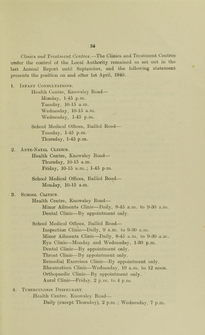 Clinics and Treatment Centres.—The Clinics and Treatment Centres under the control of the Local Authority remained as set out in the last Annual Report until September, and the following statement presents the position on and after 1st April, 1940. L. Infant Consultations. Health Centre, Knovvsley Road— Monday, 1-45 p.m. Tuesday, 10-15 a.in. Wednesday, 10-15 a.in. Wednesday, 1-45 p.m. School Medical Offices, Bailiol Road— Tuesday, 1-45 p.m. Thursday, 1-45 p.m. 2. Ante-Natal Clinics. Health Centre, Knowsley Road— Thursday, 10-15 a.m. Friday, 10-15 a.m.; 1-45 p.m. School Medical Offices, Bailiol Road— Monday, 10-15 a.m. 53. School Clinics. Health Centre, Knowsley Road— Minor Ailments Clinic—Daily, 8-45 a.m. to 9-30 a.m. Dental Clinic—By appointment only. School Medical Offices, Bailiol Road— t Inspection Clinic-—Daily, 9 a.m. to 9-30 a.m. Minor Ailments Clinic—Daily, 8-45 a.m. to 9-30 a.m. Eye Clinic—Monday and Wednesday, 1-30 p.m. Dental Clinic—By appointment only. Throat Clinic—By appointment only. Remedial Exercises Clinic—By appointment only. Rheumatism Clinic—Wednesday, 10 a.m. to 12 noon. Orthopaedic Clinic—By appointment only. Aural Clinic—Friday, 2 p.m. to 4 p.m. 4. Tuberculosis Dispensary. Health Centre, Knowsley Road—- Daily (except Thursday), 2 p.m.; Wednesday, 7 p.m.