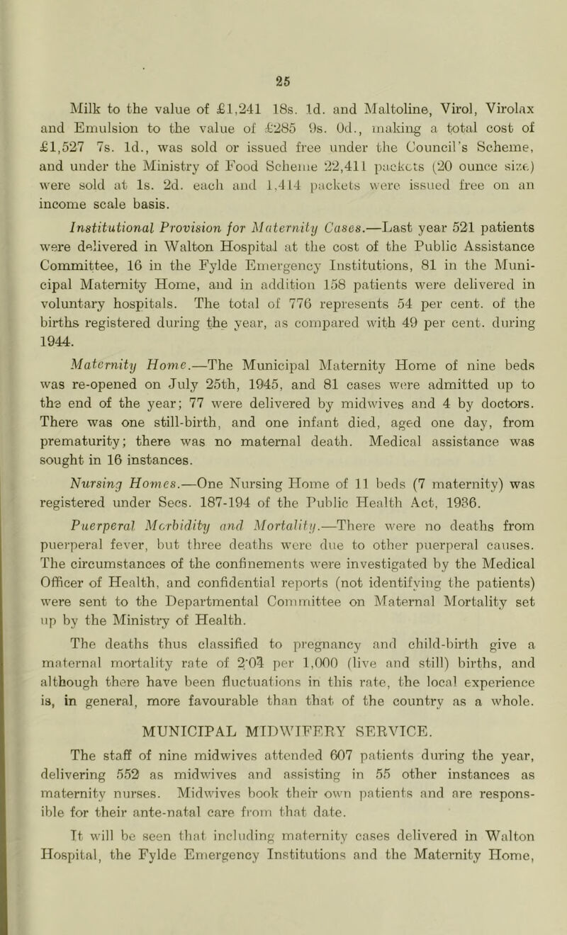 Milk to the value of £1,241 18s. Id. and Maltoline, Virol, Virolax and Emulsion to the value of £285 9s. Od., making a total cost of £1,527 7s. Id., was sold or issued free under the Council’s Scheme, and under the Ministry of Food Scheme 22,411 packets (20 ounce size) were sold at Is. 2d. each and 1,414 packets were issued free on an income scale basis. Institutional Provision for Maternity Cases.—Last year 521 patients were delivered in Walton Hospital at the cost of the Public Assistance Committee, 16 in the Fylde Emergency Institutions, 81 in the Muni- cipal Maternity Home, and in addition 158 patients were delivered in voluntary hospitals. The total of 776 represents 54 per cent, of the births registered during the year, as compared with 49 per cent, during 1944. Maternity Home.—The Municipal Maternity Home of nine beds was re-opened on July 25th, 1945, and 81 cases were admitted up to the end of the year; 77 were delivered by mid wives and 4 by doctors. There was one still-birth, and one infant died, aged one day, from prematurity; there was no maternal death. Medical assistance was sought in 16 instances. Nursing Homes.—One Nursing Home of 11 beds (7 maternity) was registered under Secs. 187-194 of the Public Health Act, 1936. Puerperal Morbidity and Mortality.—There were no deaths from puerperal fever, but three deaths were due to other puerperal causes. The circumstances of the confinements were investigated by the Medical Officer of Health, and confidential reports (not identifying the patients) were sent to the Departmental Committee on Maternal Mortality set up by the Ministry of Health. The deaths thus classified to pregnancy and child-birth give a maternal mortality rate of 2/04 per 1,000 (live and still) births, and although there have been fluctuations in this rate, the local experience is, in general, more favourable than that of the country as a whole. MUNICIPAL MIDWIFERY SERVICE. The staff of nine midwives attended 607 patients during the year, delivering 552 as midwives and assisting in 55 other instances as maternity nurses. Midwives book their own patients and are respons- ible for their ante-natal care from that date. It will be seen that including maternity cases delivered in Walton Hospital, the Fylde Emergency Institutions and the Maternity Home,