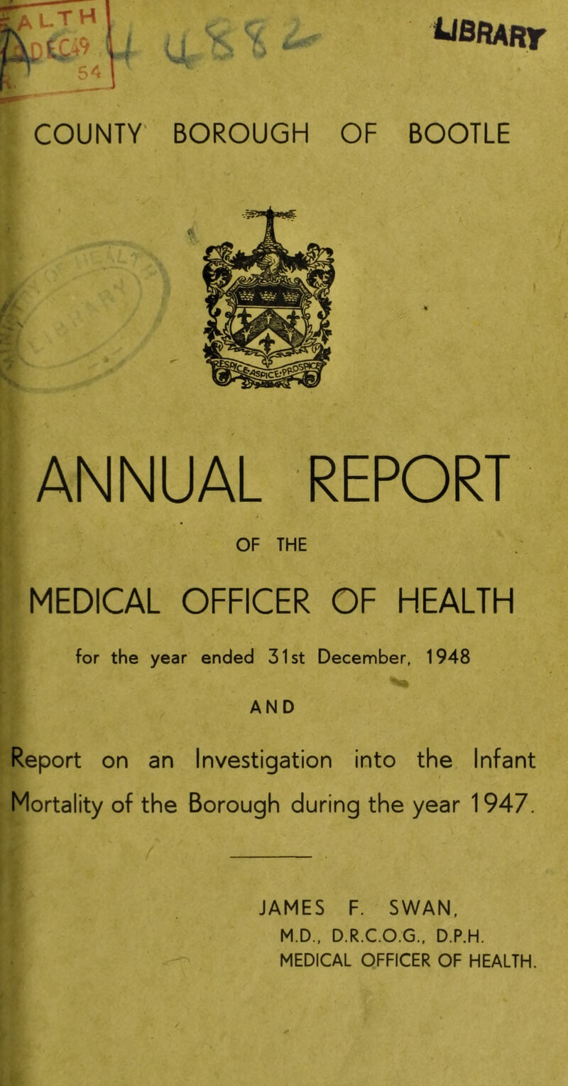 BOOTLE V r A A ^•1 ANNUAL REPORT OF THE > MEDICAL OFFICER OF HEALTH * for the year ended 31st December, 1948 AND Report on an Investigation into the Infant Mortality of the Borough during the year 1947. JAMES F. SWAN, M.D., D.R.C.O.G., D.P.H. MEDICAL OFFICER OF HEALTH.