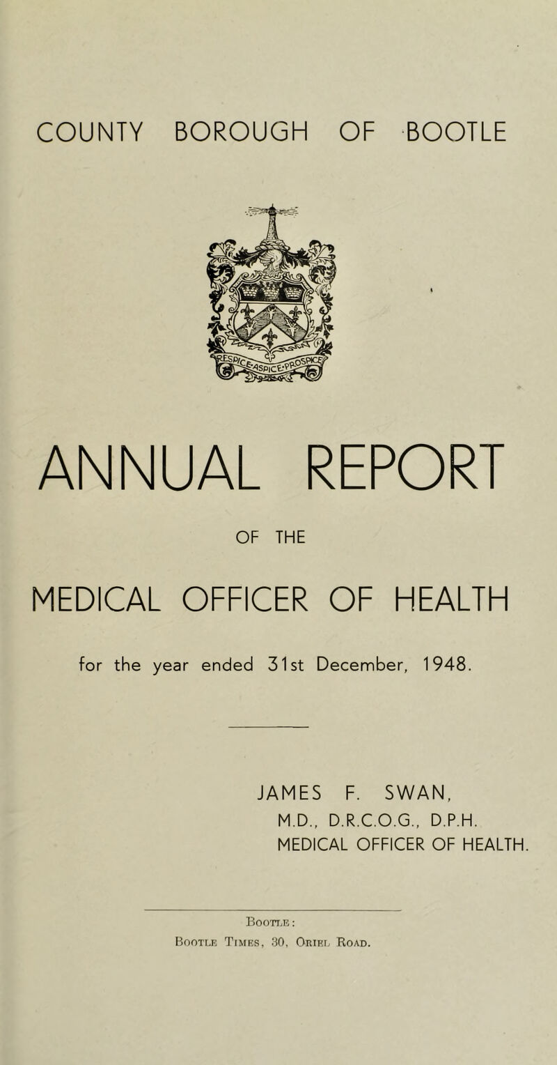 COUNTY BOROUGH OF BOOTLE ANNUAL REPORT OF THE MEDICAL OFFICER OF HEALTH for the year ended 31st Decennber, 1948. JAMES F. SWAN, M.D., D.R.C.O.G., D.P.H. MEDICAL OFFICER OF HEALTH. IToott.r : Bootle Times, 30, Oriri. Road.