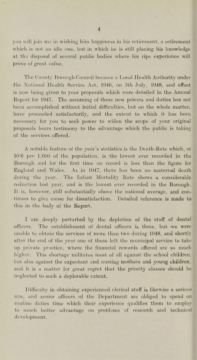 you will join ms in wishing him hap})iness in his I'utirement, a retirement which is not an idle one, but in which he is still placing his knowledge at the dis])osal of several public bodies where his ripe experience will prove of great value. d’he t’ou.uty lloi’ough Council hecanie a Local Health Authority under the Xatioual Health Service Act, 11)4(5, on dth July, 11)48, and effect is now being given to your i^roposals which were detailed in the Annual Report for 1947. The assuming of these new powers and duties has not been accomplished without initial difficulties, but on the whole matter!: have proceeded satisfactorily, and the extent to which it has been necessary for you to seek power to widen the scope of your original projrosids bears testimony to the advantage which the public is taking of the. services offered. A notable feature of the j^ear’s statistics is the Death-Rate which, at 10'6 per 1,000 of the population, is the lowest ever recorded in the Borough and for the first time on record is less than the figure for Engbmd and Wales. As in 1947, there has been no matenial death during the year. The Infant Mortality Rate shows a considerable reduction last year, and is the lowest ever recorded in the Borough. It is, however, still substantially above the national average, and con- tinues to give cause for dissatisfaction. Detailed reference is made to this in the body of the Report. I am deeply perturbed by the depletion of the staff of dental officers. The establishment of dental officers is three, but we were umd)le to obtain the services of more than two during 1948, and shortly afte)' the end of the year one of these left the municipal service to take u]) private practice, where the financial rewards offered are so much higher. This shortage militates most of all against the school children, but also against the exiDectant and nursing mothers and young children, and it is a matter for great regret that the irriority classes should be neglected to such a deplorable extent. Difficulty in obtaining exi>erienced clerical staff is likewise a serious one, and senior officers of the Department are obliged to spend on I'outinc duties time which their exi)erience qualifies them to employ to much better advantage on problems of research and techniciil develo])ment.