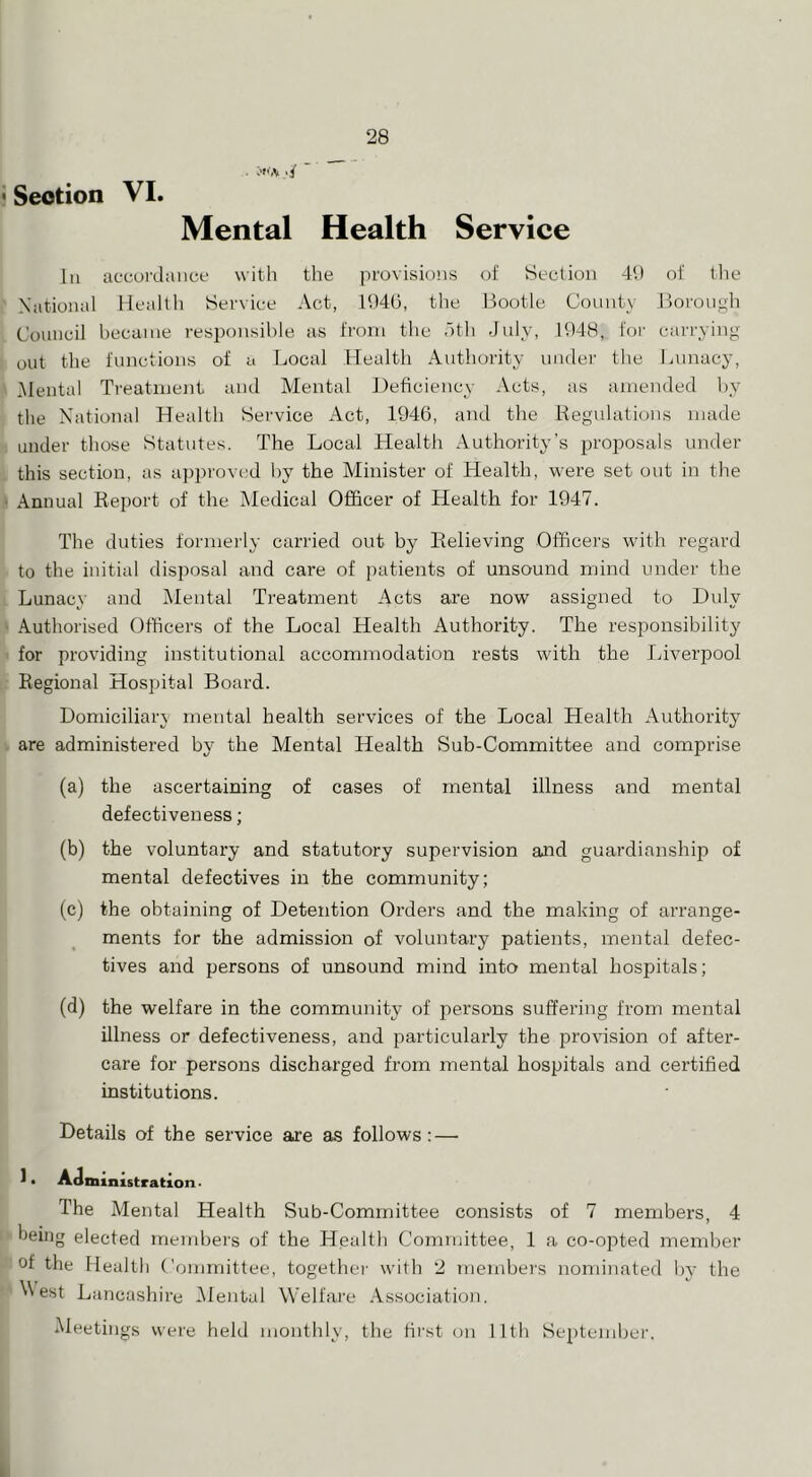 . ■/ ' Section VI. Mental Health Service 111 accordance witli the provisions of Section 4‘.) of tlie National Healtli Service Act, 11)40, the Bootle County Jlorongh Council became responsible as from the otli July, 1948, foi' carrying out the functions of a Local Health Authority under the Lunacy, itlental Treatment and Mental Deficiency Acts, as amended by the National Health Service Act, 1946, and the Regulations made under those Statutes. The Local Health Authority’s jDi'oposals under this section, as approved by the Minister of Health, were set out in the Annual Report of the Medical Officer of Health for 1947. The duties formerly carried out by Relieving Officers with regard to the initial disposal and care of patients of unsound mind under the Lunacy and Alental Treatment Acts are now assigned to Duly Authorised Officers of the Local Health Authority. The responsibility for providing institutional accommodation rests with the Liverpool Regional Hospital Board. Domiciliary mental health services of the Local Health Authority are administered by the Mental Health Sub-Committee and comprise (a) the ascertaining of cases of mental illness and mental defectiveness; (b) the voluntary and statutory supervision and guardianship of mental defectives in the community; (c) the obtaining of Detention Orders and the making of arrange- ments for the admission of voluntary patients, mental defec- tives and persons of unsound mind into mental hospitals; (d) the welfare in the community of persons suffering from mental illness or defectiveness, and particularly the proHsion of after- care for persons discharged from mental hospitals and certified institutions. Details of the service are as follows: — J • Administration. The Mental Health Sub-Committee consists of 7 members, 4 being elected mend^ei's of the Health Committee, 1 a co-opted member of the Health Committee, togethei’ with 2 membei's nominated by the ^^est Lancashire iMental Welfare .Vssociation. Meetings were held monthly, the hrst on llth September.