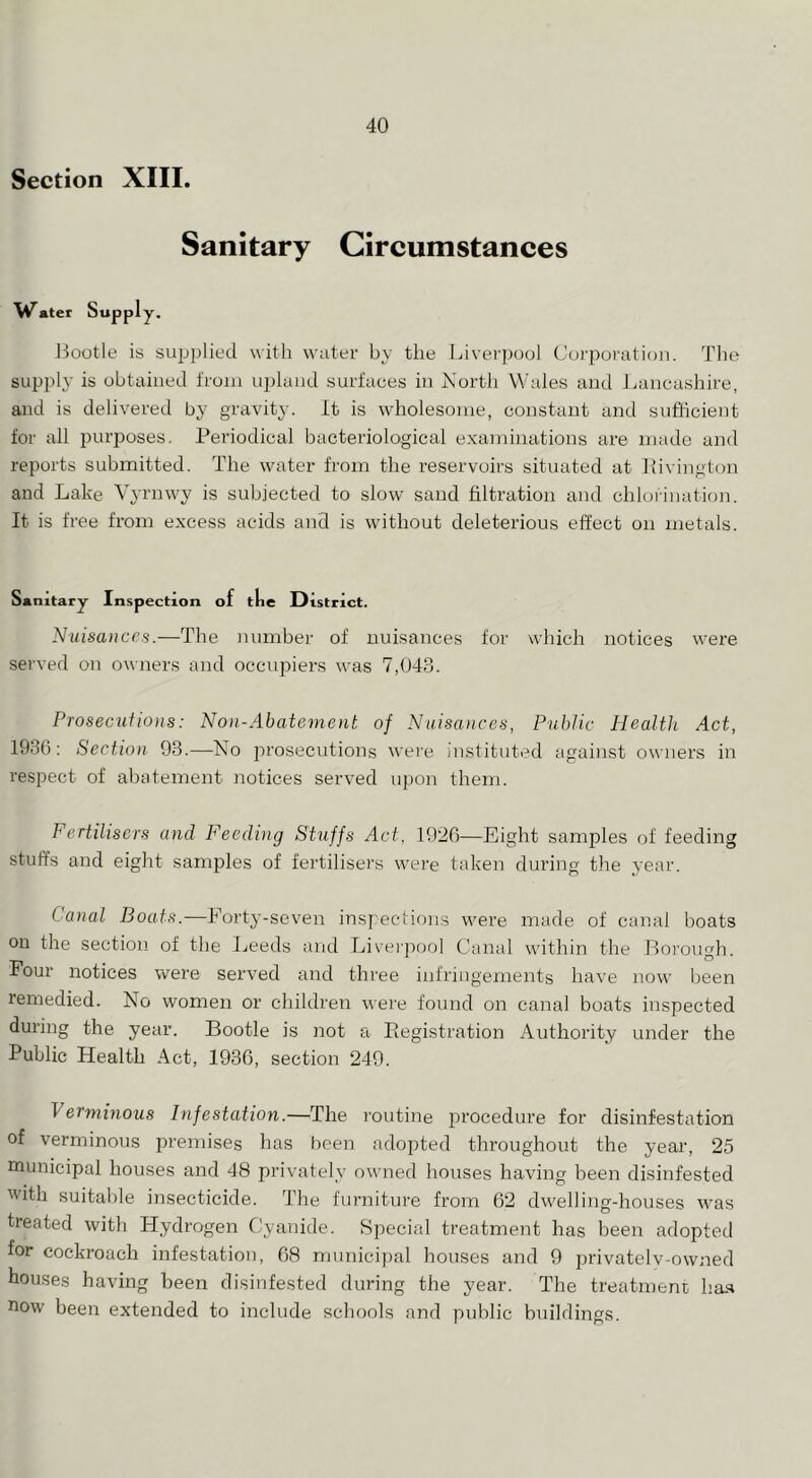 Section XIII. Sanitary Circumstances W^ater Supply. liootle is supplied with water by the Liverjxjol Corporation. The supplj’ is obtained from u2)huKl surfaces iu Nortli Wales and Lancashire, and is delivered by gravit}-. It is wholesome, constant and sufficient for all purposes. Periodical bacteriological e.vandilations are made and reports submitted. The water from the reservoirs situated at Pivington and Lake Vyrnwy is subjected to slow sand filtration and chlorination. It is free from excess acids and is without deleterious effect on metals. Sanitary Inspection of tke District. Nuisances.—The number of nuisances for which notices were served on owners and oceujiiers was 7,043. Prosecutions: Non-Abatement of Nuisances, Public Health Act, 1936: Section 93.—Ko prosecutions were instituted against owners in respect of abatement notices served upon them. Fertilisers and Feeding Stuffs Act, 1926—Eight samjiles of feeding stuffs and eight samples of fertilisers were taken during the year. Canal Boats.—Forty-seven inspections were made of canal boats on the section of the Ijeeds and Liveipool Canal within the Boi'oimh. Four notices were served and three infringements have now been remedied. No women or children were found on canal boats inspected during the year. Bootle is not a Piegistration Authority under the Public Health Act, 1936, section 249. Verminous Infestation.—The routine procedure for disinfestation of verminous premises has been adopted throughout the year, 25 municipal houses and 48 privately owned houses having been disinfested with suitable insecticide. The furniture from 62 dwelling-houses was treated with Hydrogen Cyanide. Special treatment has been adopted for cockroach infestation, 68 municipal houses and 9 privatelv-owned bouses having been disinfested during the year. The treatment ha.s now been extended to include schools and public buildings.