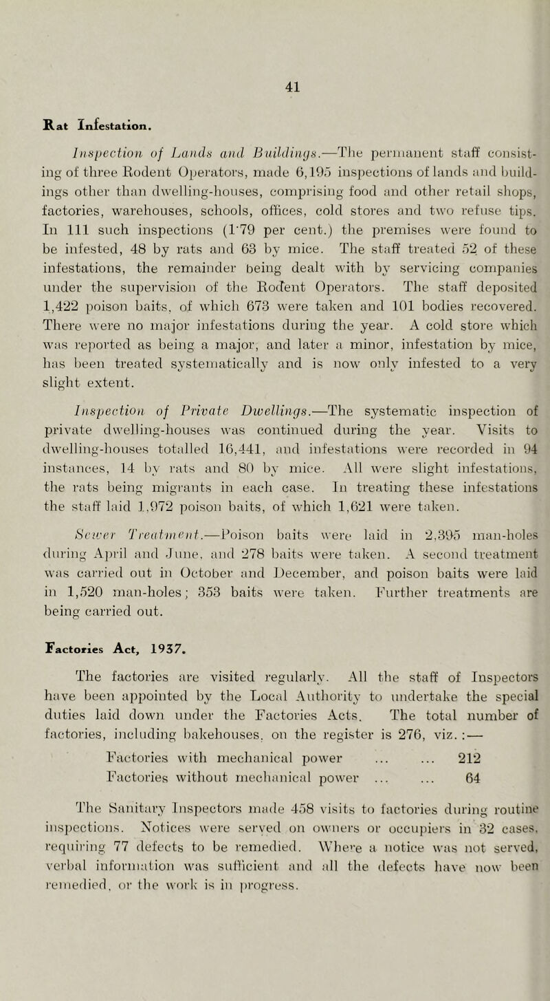 Rat Infestation, litspecUoit, of Lands and BuUdinijs.—Tlie pennanent staff consist- ing of three Hodent Operators, made 5, Ihd inspections of lands and imild- ings other than dwelling-houses, comprising food and other retail shops, factories, warehouses, schools, offices, cold stores and two refuse tips. In 111 such inspections (1‘79 per cent.) the j^i'emises were found to be infested, 48 by rats and 63 hy mice. The staff treated 52 of these infestations, the remainder being dealt with b}* servicing companies under the sip^jervision of the Ko(.Iei:it Operators. The staff deposited 1,422 poison baits, of which 673 were taken and 101 bodies recovered. There were no major infestations during the year. A cold store which wnis reported as being a major, and later a minor, infestation by mice, has been treated systematically and is now only infested to a very slight extent. Inspection of Private Dwellings.—The systematic inspection of private dwelling-houses was continued during the year. Visits to dwelling-houses totalled 16,441, and infestations were recorded in 94 instances, 14 by rats and 80 by mice. All were slight infestations, the rats being migrants in each case. In treating these infestations the staff laid 1,972 poison baits, of which 1,621 were taken. Sewer Treatineiif.—Poison baits were laid in 2,395 man-holes during Aju'il and June, and 278 baits were taken. A second treatment was cari'ied out in October and December, and poison baits were laid in 1,520 man-holes; 353 baits were taken. Further treatments are being carried out. Factories Act, 1937, The factories are visited regularly. All the staff of Inspectors have been a])pointed by the Local Authority to undertake the special duties laid down under the Factories Acts. The total number of factories, including bakehouses, on the register is 276, viz. : — Factories with mechanical power ... ... 212 Factories without mechanical power ... ... 64 The Sanitary Inspectors made 458 visits to factories during routine ins])ections. Notices wei'e served on owners or occupiei's in 32 cases, requii’ing 77 defects to be remedied. Where a notice was not served, verbal information was sufficient aiul all the defects have now been I'einedied, oi‘ the work is in pi'ogress.