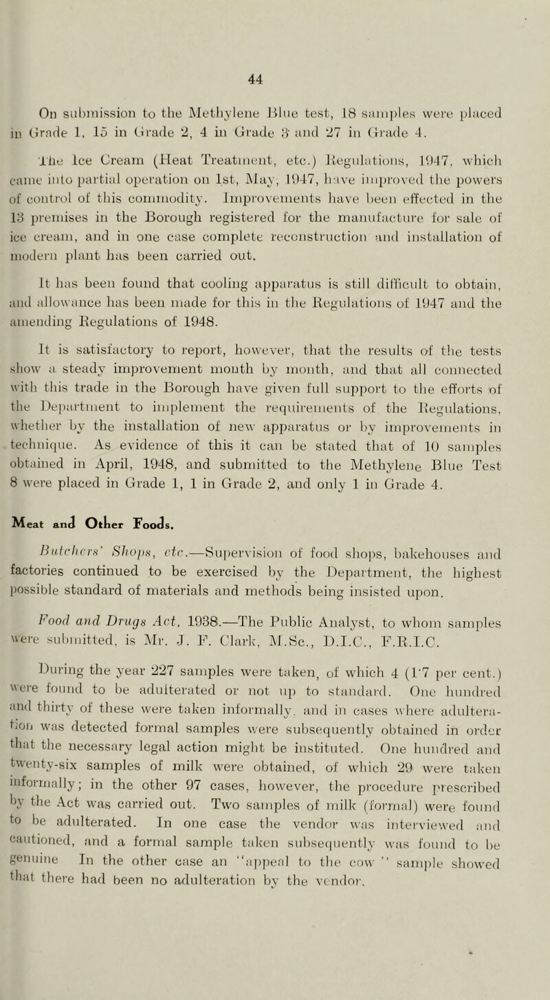 On sul)mission to the Methylene Blue test, 18 sani])les were placed in Ornde 1, 15 in tirade 2, 4 in Grade 8' and 27 in Giade 4. Ihe Ice Cream (Heat Treatment, etc.) liegulations, 11)47, which came into i)artial operation on 1st, May, 11)47, have improved the powers of control of this commodity. Jini^rovements have been effected in the 18 premises in the Borough registered for the manufacture for sale of ice cream, and in one case complete reconstruction and installation of modern plant has been carried out. It has been found that cooling appai'atus is still difficult to obtain, and allowance has been made for this iu the liegulations of 1947 and the amending liegulations of 1948. It is satisfactory to report, however, that the results of the tests show a steady improvement mouth by month, and that all cojinecteil with this trade in the Borough have given full support to the efforts of the Department to implement the requirements of the liegulations, whether by the installation of new api^aratus oi' by improvements in technique. As evidence of this it can be stated that of lU samples obtained in April, 1948, and submitted to the Methylene Blue Test 8 were placed in Grade 1, 1 in Grade 2, and only 1 in Grade 4. Aleat and Other Foods. Iiii.trheI'fi' Shoim, etc.—Supervision of food shojis, bakehouses and factories continued to be exercised by the Department, the highest ])ossible standard of materials and methods being insisted upon. Food a)id Drugs Act, 1938.—The Public Analyst, to whom samples were submitted, is Mi'. J. F. Clark, IM.Sc., D.I.C., F.K.I.C. During the year 227 samples were taken, of which 4 (1'7 per cent.) were found to be adulterated or not up to standard. One hundred and thirty of these were taken informally, and in cases where adultera- tion was detected formal samples were subsequently obtained in order that the necessary legal action might be instituted. One hundred and twenty-six samples of milk were obtained, of which 29 were taken informally; in the other 97 cases, however, the procedure prescribed by the Act was carried out. Two samples of milk (formal) were found to be adulterated. In one case the vendor was interviewed and cautioned, and a formal sample taken subseciuently was found to be genuine In the other case an “appeal to the cow ’’ sample showed that there had been no adulteration by the vendor.