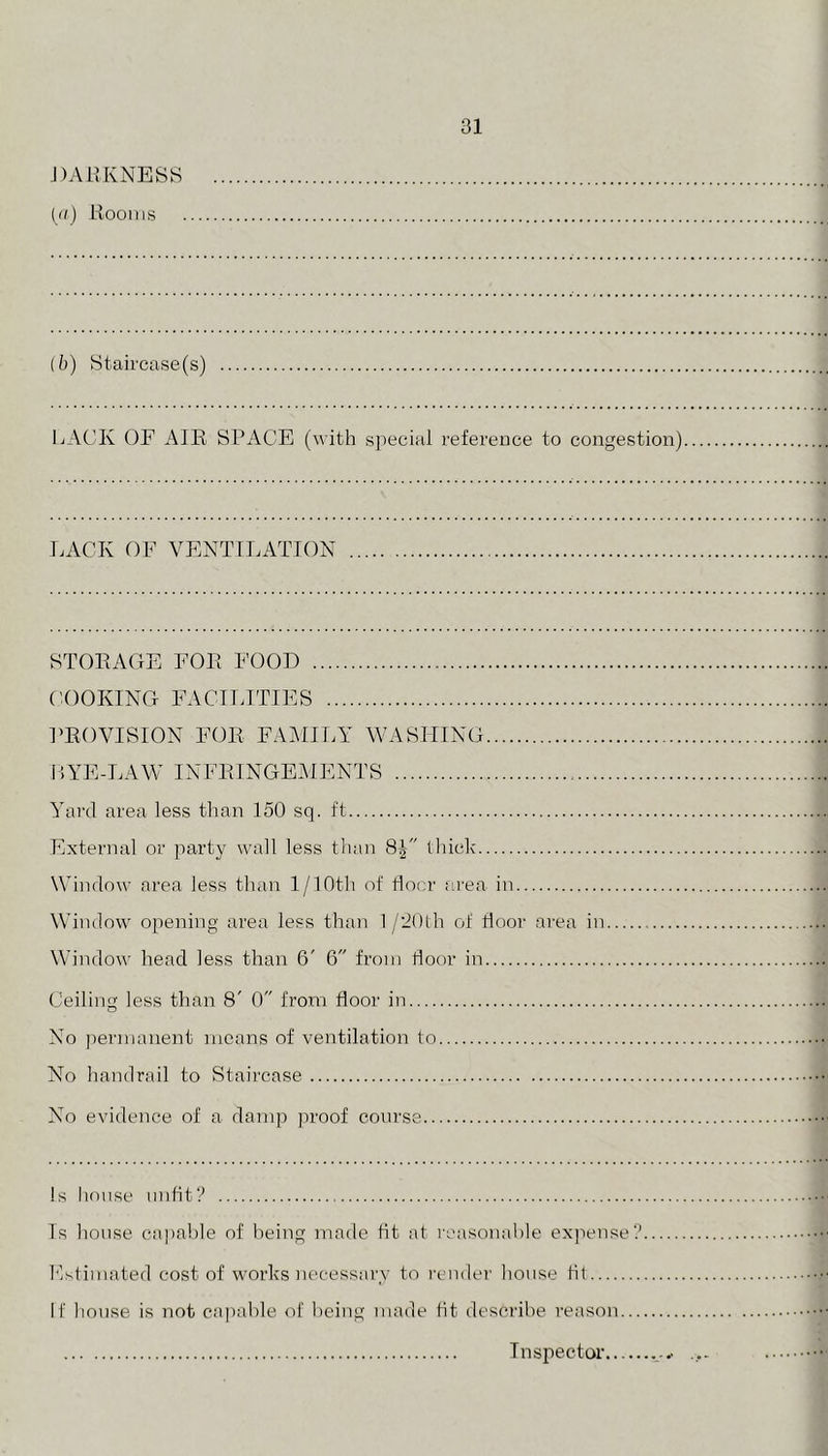 J)AilKNESS (d) Kooiiis 31 (5) Staircase(s) LACK OF AIR SPACE (with special reference to congestion) LACK OF VENTILATION STORAGE FOR FOOD COOKING FACILITIES PROVISION FOR FAMILY WASHING LYE-LAW INFRINGE^IENTS Yai'd area less than 150 sq. ft External or party wall less tlian thick Window area less than 1/lOth of floor area in Window opening area less than 1 /’iOlh of floor area in Window head less than 6' 6 from floor in Ceiliii less than 8' 0 from floor in O No jiernianent means of ventilation to No handrail to Staircase 4 No evidence of a damp jiroof course fid Is house unfit? Is house capable of being made tit at reasonable expense? Fstimated cost of works )iecessarv to render house fit If house is not capable of being made fit describe reason Inspector