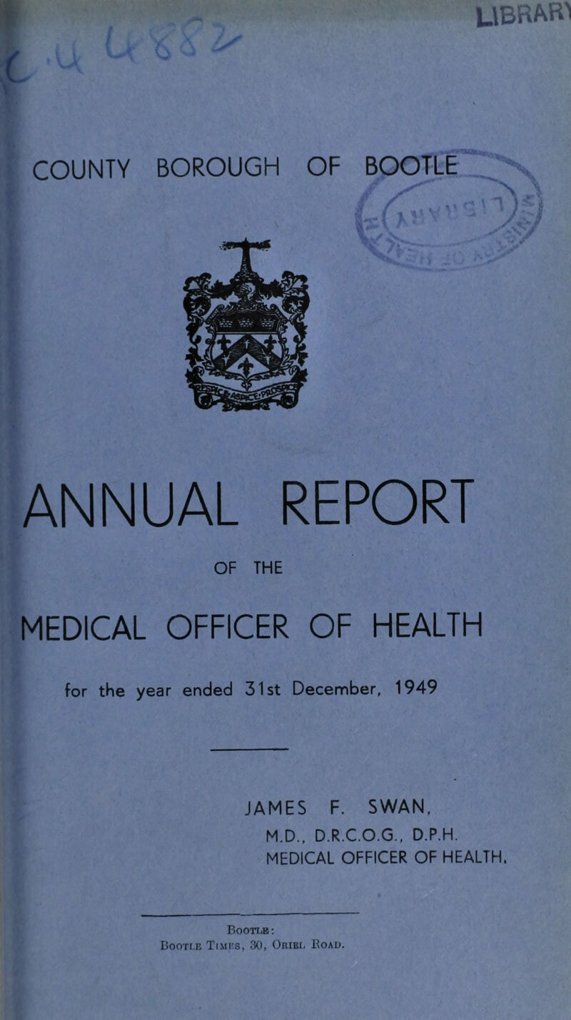 UBRAB^ [jANNUAL REPORT OF THE MEDICAL OFFICER OF HEALTH for the year ended 31st December, 1949 JAMES F. SWAN, M.D., D.R.C.O.G., D.P.H. MEDICAL OFFICER OF HEALTH. Bootle: Bootle Times, 30, OniBr, Eoau.