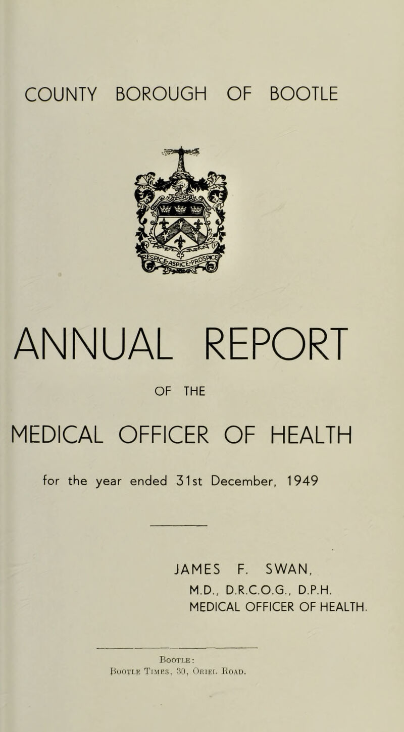 COUNTY BOROUGH OF BOOTLE ANNUAL REPORT OF THE MEDICAL OFFICER OF HEALTH for the year ended 31st December, 1949 JAMES F. SWAN. M.D., D.R.C.O.G., D.P.H. MEDICAL OFFICER OF HEALTH. Booti.e : Buoti.e Times, 30, Oriki, Ko.M).