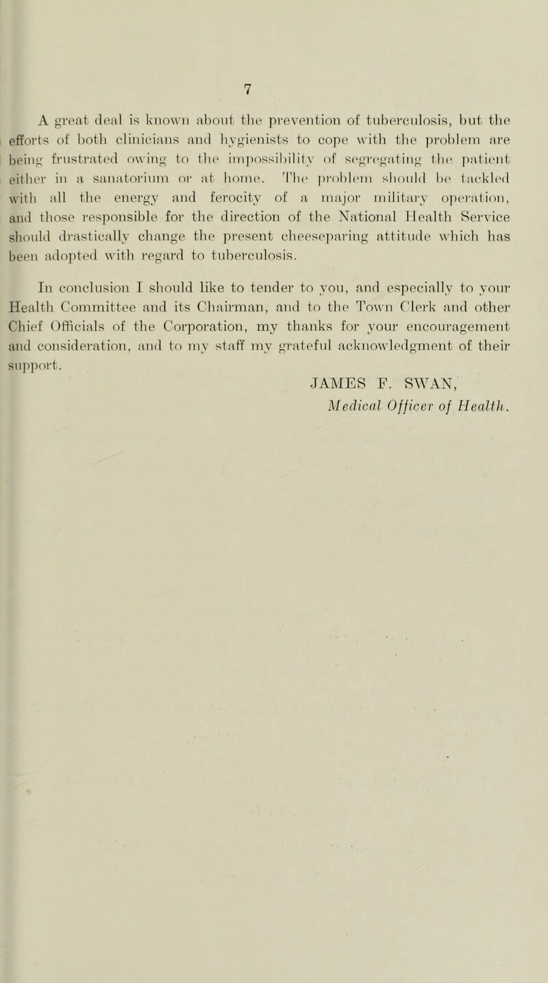 A great deal is known ahnnt tlie prevention ot tnbercnlosis, but the efforts of botli cdinicdans and liygienists to cope witli tlie problem ai’e being frnsti'ated owing to tbe impossibility of sc'gregating tbe patient either in a sanatoi'inm or at honu'. Tbe jiroblem should i)e ta(d<led with all the energy and ferocity of a majoi’ military opei'ation, and those responsible for the direction of the National Health Rei’vice should drastically change the present cheeseparing attitude which has been adopted with regard to tuhei'culosis. In conclusion I should like to tendei' to you, and especially to your Health Committee and its Chairman, and to the Town Cle]'k and othei' Chief Officials of the Corporation, my thanks for yoiii' encouragement and consideration, and to my staff my gi-ateful acknowledgment of their support. JAMES F. SWAN, Medical Officer of Health.