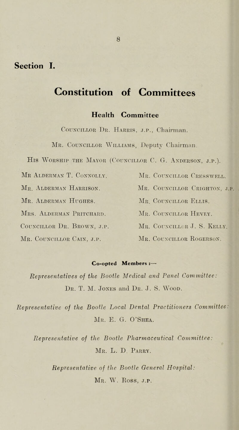 Section I. Constitution of Committees Health Committee Councillor Dr. Harris, .t.p., Chairman. IMr. Couxcillor AYilliams, Deputy Chaii'man. His Worship the Mayor (Councillor C. G. Anderson, j.p.) AIr Alderman T. Connolly. Mr. Councillor Cresswell. AIr. Alderman Harrison. AIr. Councillor Crighton, j.p Mr. Alderman Hughes. i\lR. Councillor Ellis. AIrs. Alderman Pritchard. JIr. Councillor Hevey. Councillor Dr. Brown, j.p. jMr. Councillor J. S. Kelly. AIr. Councillor Cain, j.p. AIr. Councillor Kogerson. Co-opted Members ;— Representatives of the Bootle Isledical and Panel Committee: Dr. T. M. Jones and Dr. J. S. Wood. Representative of the Bootle Local Dental Practitioners Committee jMk. E. G. O’Shea. Representative of the Bootle Pharmaceutical Committee: Mr. L. D, Parry. Representative of the Bootle General Hospital: Mr. W. Poss, j.p.