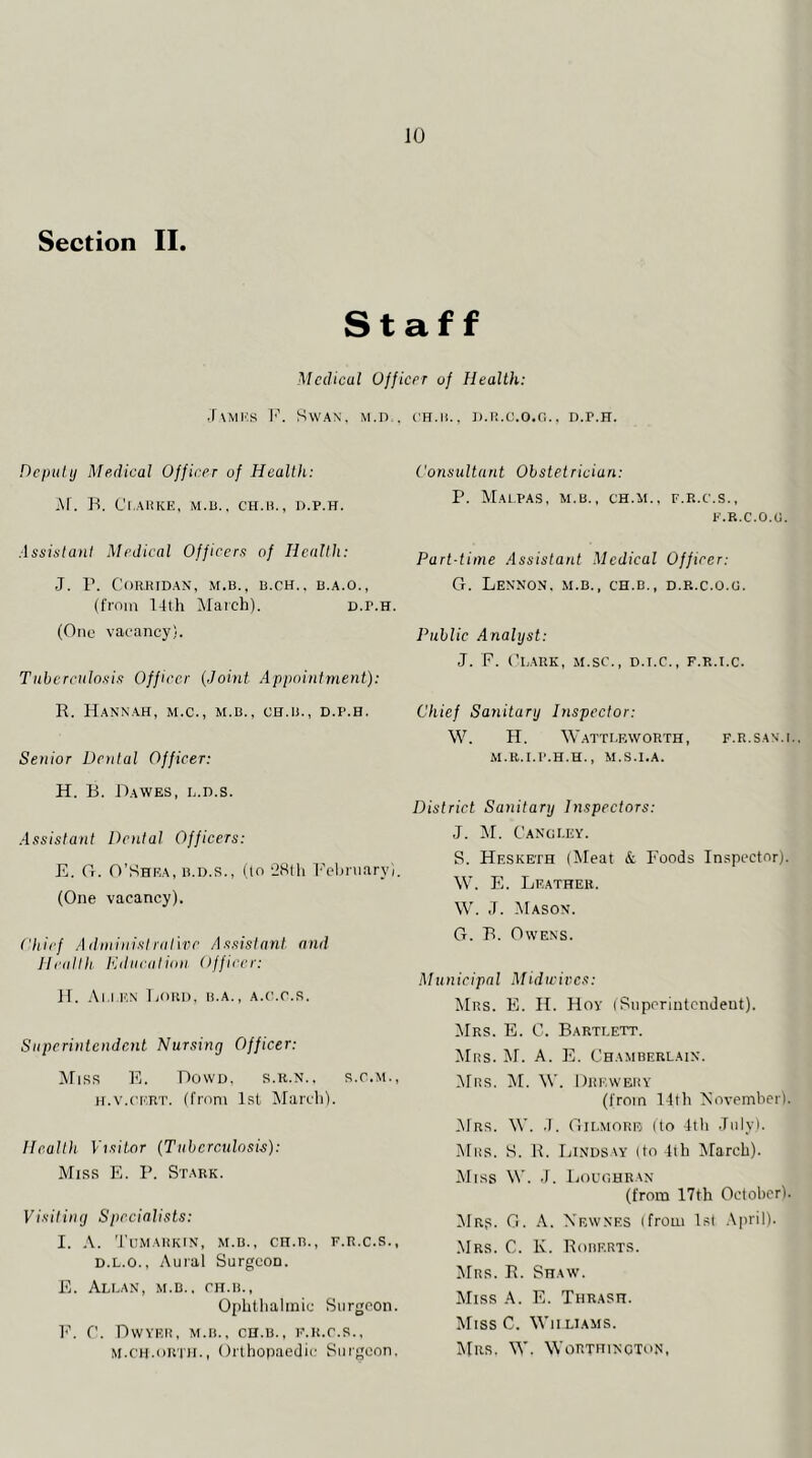 JO Section II. Staff Medical Ujjicer oi Health: J\ivn‘',s l'\ Swan, m.d., Depulij Medical Officer of Health: M. O. Cl.AKIvE, M.B.. CH.H., D.P.H. .issistant Medical Officers of Health: J. r. CoRHIDAN, M.B.. B.CH.. B.A.O., (from 14th ifarch). D.r.H. (One vaeancy). Tuberculosis Officer {.Joint Appointment): R. Hannah, m.c., m.b., ch.b., d.p.h. Senior Dental Officer: H. B. Dawes, l.d.s. Assistant Dental Officers: E. Or. O’Shea, B.O.R., (lo 2Hlh I'ebniaryi. (One vacancy). Chief AdininisIrarwr As.sislant and Healih lulucalion Officer: H. Al l 1''^ Lord, b,a., a,<'.o,r. Superintendent Nursing Officer: ATirs K, Dowd, r,r,n., r.c.m,, h,v,('I':rt. (from Isl Marcli), Health Visitor (Tuhcrculosis): Mirs E, P, Stark, Visiting Specialists: I. 'I’iimahkin, m,b,, cn,n,, f,r,c,r., D,L,o,, Auial Surgeon. E. Allan, m.b,. ch.b., Ophtlialinic Surgeon. l'\ ('. DwYEIi, M.B., CH.B., F.H.r.R., M.C'H.oR'HI., Ortli0))aedic Surgeon. ( H.n., D.R.C.O.r,., D.P.H. Consultant Obstetrician: P. MaL.PAS, m.b., CH.M., F.R.C.S., E.R.C.O.G. Part-time Assistant Medical Officer: G. Lennon, m.b., ch.b., d.r.c.o.g. Public Analyst: J. P. (’LARK, M.SC., D.I.C., F.R.I.C. Chief Sanitary Dispector: W. H. W.ATTLRWORTH, F.R.SAN.I.. M.R.I.P.H.H., M.S.I.A. District Sanitary Inspectors: J. AI. C’angley. S. Hesketh (Aleat & Foods Inspector). \V. E. Leather. W. J. AIason. G. B. Owens. Municipal Mid wives: AIrs. E. H. Hoy (Superintendent). AIrs. E. C. Bartlett. AIrs. AI. A. E. Chamberlain. AIrs. AI. AV. Drkwbry (from 14th Eovemher). AIrs. W. .1. Gi[.morfj (to 4th .Inly). Mrs. S. R. Lindsay (to 4th Alarch). AIiss W. J. Ijoughran (from 17th Odohcrl. AIrr. G. a.. Xewnes (from 1st April). .Mrs. C. K. Roberts. AIrr. R. Shaw. AIirs a. E. Thrash. AIiss C. Whliams. AIrr. \A'. Worthincton,