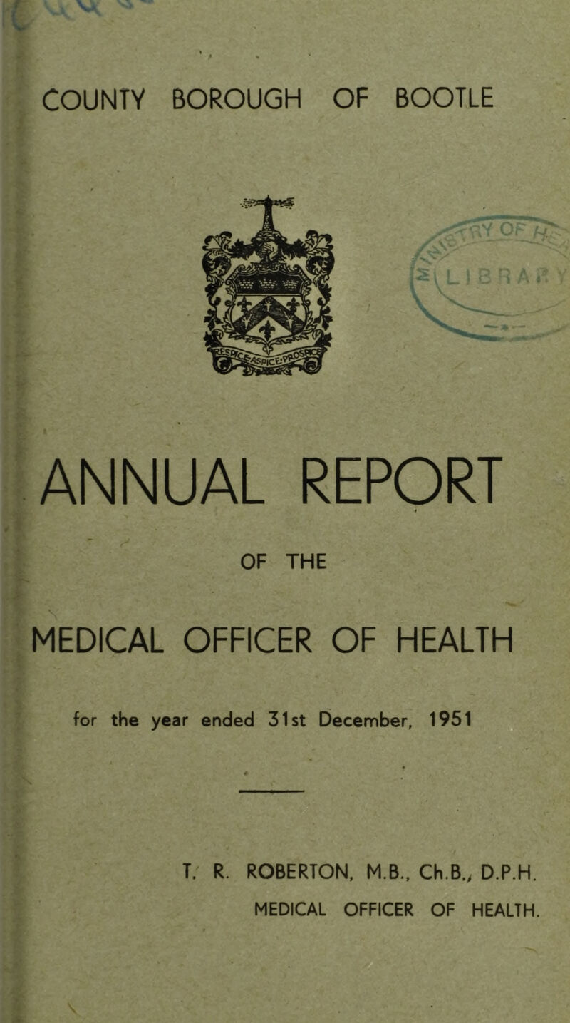 U COUNTY BOROUGH OF BOOTLE i s r ^ v ANNUAL REPORT OF THE MEDICAL OFFICER OF HEALTH for the year ended 31st December, 1951 14' 14 T/ R. ROBERTON, M.B.. Ch.B., D.P.H. MEDICAL OFFICER OF HEALTH.