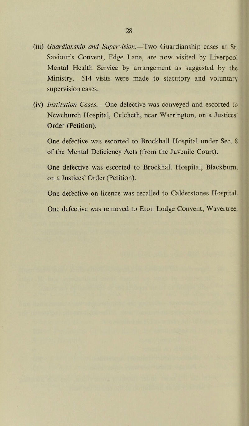 (iii) Guardianship and Supervision.—Two Guardianship cases at St. Saviour’s Convent, Edge Lane, are now visited by Liverpool Mental Health Service by arrangement as suggested by the Ministry. 614 visits were made to statutory and voluntary supervision cases. (iv) Institution Cases.—One defective was conveyed and escorted to Newchurch Hospital, Culcheth, near Warrington, on a Justices’ Order (Petition). One defective was escorted to Brockhall Hospital under Sec. 8 of the Mental Deficiency Acts (from the Juvenile Court). One defective was escorted to Brockhall Hospital, Blackburn, on a Justices’ Order (Petition). One defective on licence was recalled to Calderstones Hospital. One defective was removed to Eton Lodge Convent, Wavertree.