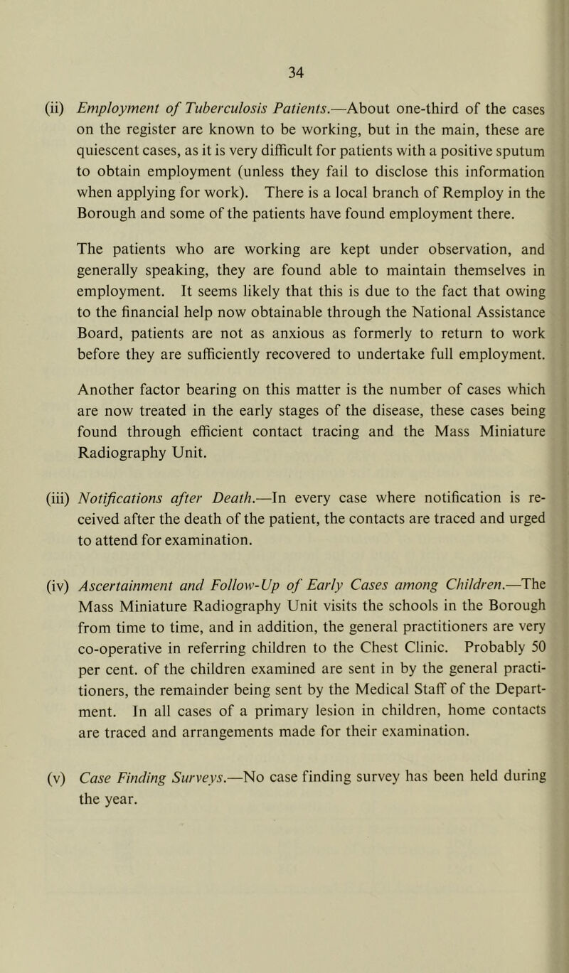 (ii) Employment of Tuberculosis Patients.—About one-third of the cases on the register are known to be working, but in the main, these are quiescent cases, as it is very difficult for patients with a positive sputum to obtain employment (unless they fail to disclose this information when applying for work). There is a local branch of Remploy in the Borough and some of the patients have found employment there. The patients who are working are kept under observation, and generally speaking, they are found able to maintain themselves in employment. It seems likely that this is due to the fact that owing to the financial help now obtainable through the National Assistance Board, patients are not as anxious as formerly to return to work before they are sufficiently recovered to undertake full employment. Another factor bearing on this matter is the number of cases which are now treated in the early stages of the disease, these cases being found through efficient contact tracing and the Mass Miniature Radiography Unit. (iii) Notifications after Death.—In every case where notification is re- ceived after the death of the patient, the contacts are traced and urged to attend for examination. (iv) Ascertainment and Follow-Up of Early Cases among Children.—The Mass Miniature Radiography Unit visits the schools in the Borough from time to time, and in addition, the general practitioners are very co-operative in referring children to the Chest Clinic. Probably 50 per cent, of the children examined are sent in by the general practi- tioners, the remainder being sent by the Medical Staff of the Depart- ment. In all cases of a primary lesion in children, home contacts are traced and arrangements made for their examination, (v) Case Finding Surveys.—No case finding survey has been held during the year.