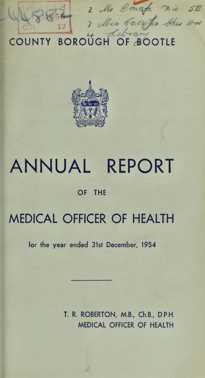 -T A X^5 I c 17 4 2 OS u/ STS 7 /T^ COUNTY BOROUGH OF ROOTLE ANNUAL REPORT OF THE MEDICAL OFFICER OF HEALTH for the year ended 31st December, 1954 T. R. ROBERTON, M.B., Ch.B, D.P.H. MEDICAL OFFICER OF HEALTH