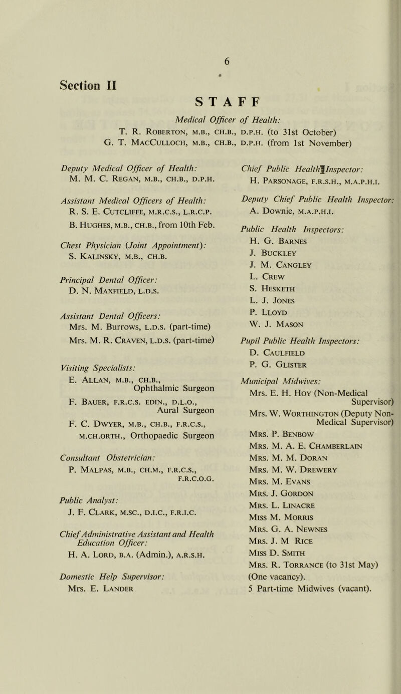 Section II STAFF Medical Officer of Health: T. R. Roberton, M.B., CH.B., D.p.H. (to 31st October) G. T. MacCulloch, m.b., ch.b., d.p.h. (from 1st November) Deputy Medical Officer of Health: M. M. C. Regan, m.b., ch.b., d.p.h. Assistant Medical Officers of Health: R. S. E. CuTCLIFFE, M.R.C.S., L.R.C.P. B. Hughes, m.b., ch.b., from 10th Feb. Chest Physician {Joint Appointment): S. Kalinsky, m.b., ch.b. Principal Dental Officer: D. N. Maxfield, l.d.s. Assistant Dental Officers: Mrs. M. Burrows, l.d.s. (part-time) Mrs. M. R. Craven, l.d.s. (part-time) Visiting Specialists: E. Allan, m.b., ch.b., Ophthalmic Surgeon F. Bauer, f.r.c.s. edin., d.l.o.. Aural Surgeon F. C. Dwyer, m.b., ch.b., f.r.c.s., M.CH.ORTH., Orthopaedic Surgeon Consultant Obstetrician: P. Malpas, m.b., ch.m., f.r.c.s., F.R.C.O.G. Public Analyst: J. F. Clark, m.sc., d.i.c., f.r.i.c. Chief Administrative Assistant and Health Education Officer: H. A. Lord, b.a. (Admin.), a.r.s.h. Domestic Help Supervisor: Mrs. E. Lander Chief Public Healtli^lnspector: H. Parsonage, f.r.s.h., m.a.p.h.i. Deputy Chief Public Health Inspector: A. Downie, m.a.p.h.i. Public Health Inspectors: H. G. Barnes J. Buckley J. M. Cangley L. Crew S. Hesketh L. J. Jones P. Lloyd W. J. Mason Pupil Public Health Inspectors: D. Caulfield P. G. Glister Municipal Midwives: Mrs. E. H. Hoy (Non-Medical Supervisor) Mrs. W. Worthington (Deputy Non- Medical Supervisor) Mrs. P. Benbow Mrs. M. a. E. Chamberlain Mrs. M. M. Doran Mrs. M. W. Drewery Mrs. M. Evans Mrs. j. Gordon Mrs. L. Linacre Miss M. Morris Mrs. G. a. Newnes Mrs. j. M Rice Miss D. Smith Mrs. R. Torrance (to 31st May) (One vacancy). 5 Part-time Midwives (vacant).