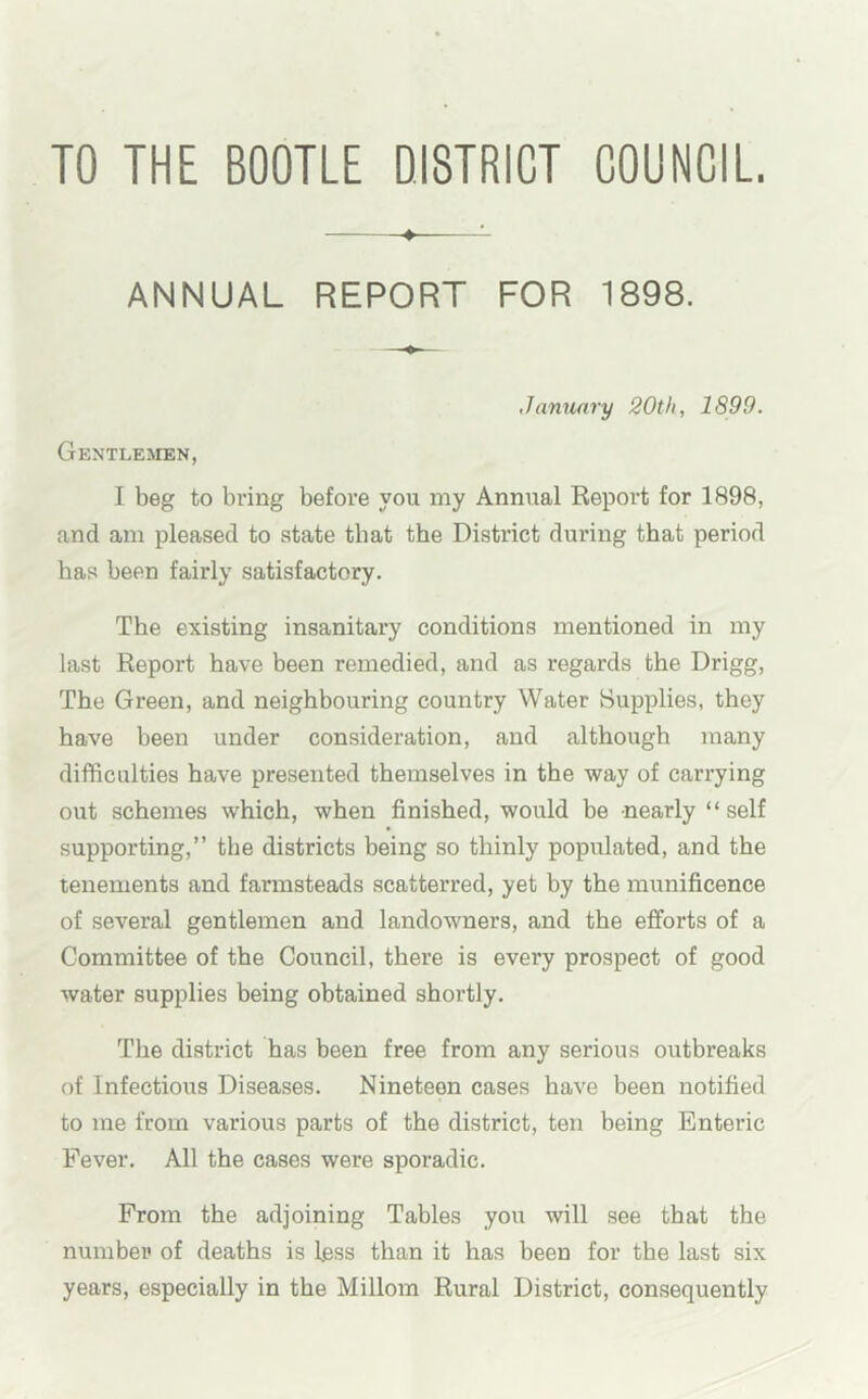 TO THE BOOTLE DISTRICT COUNCIL. ANNUAL REPORT FOR 1898. January 20th, 1899. Gentlemen, I beg to bring before you my Annual Report for 1898, and am pleased to state that the District during that period has been fairly satisfactory. The existing insanitary conditions mentioned in my last Report have been remedied, and as regards the Drigg, The Green, and neighbouring country Water Supplies, they have been under consideration, and although many difficulties have presented themselves in the way of carrying out schemes which, when finished, would be nearly “self supporting,” the districts being so thinly populated, and the tenements and farmsteads scatterred, yet by the munificence of several gentlemen and landowners, and the efforts of a Committee of the Council, there is every prospect of good water supplies being obtained shortly. The district has been free from any serious outbreaks of Infectious Diseases. Nineteen cases have been notified to me from various parts of the district, ten being Enteric Fever. All the cases were sporadic. From the adjoining Tables you will see that the number of deaths is less than it has been for the last six years, especially in the Millom Rural District, consequently