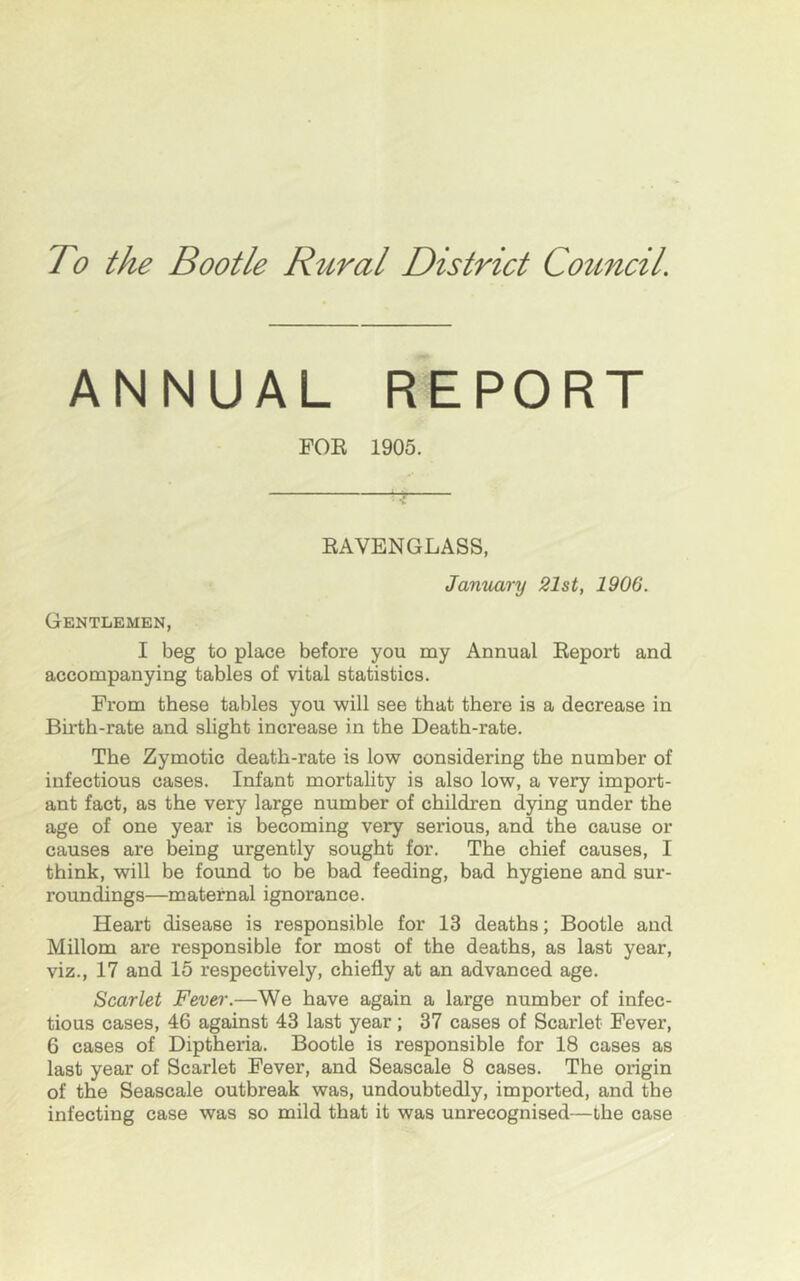 To the Bootle Rural District Council AN NUAL FOR REPORT 1905. RAVENGLASS, January 21st, 1906. Gentlemen, I beg to place before you my Annual Report and accompanying tables of vital statistics. From these tables you will see that there is a decrease in Birth-rate and slight increase in the Death-rate. The Zymotic death-rate is low considering the number of infectious cases. Infant mortality is also low, a very import- ant fact, as the very large number of children dying under the age of one year is becoming very serious, and the cause or causes are being urgently sought for. The chief causes, I think, will be found to be bad feeding, bad hygiene and sur- roundings—maternal ignorance. Heart disease is responsible for 13 deaths; Bootle and Millom are responsible for most of the deaths, as last year, viz., 17 and 15 respectively, chiefly at an advanced age. Scarlet Fever.—We have again a large number of infec- tious cases, 46 against 43 last year; 37 cases of Scarlet Fever, 6 cases of Diptheria. Bootle is responsible for 18 cases as last year of Scarlet Fever, and Seascale 8 cases. The origin of the Seascale outbreak was, undoubtedly, imported, and the infecting case was so mild that it was unrecognised—the case