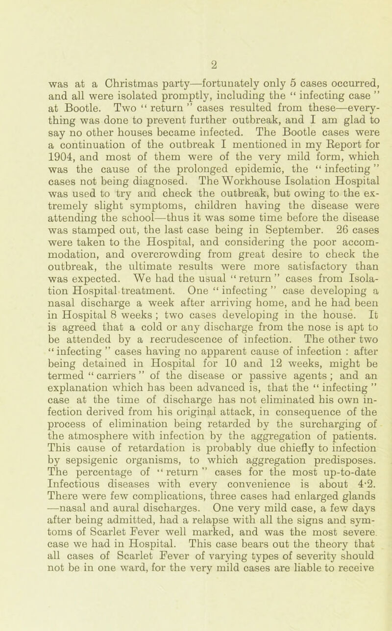 was at a Christmas party—fortunately only 5 cases occurred, and all were isolated promptly, including the “ infecting case ” at Bootle. Two “ return ” cases resulted from these—every- thing was done to prevent further outbreak, and I am glad to say no other houses became infected. The Bootle cases were a continuation of the outbreak I mentioned in my Beport for 1904, and most of them were of the very mild form, which was the cause of the prolonged epidemic, the “ infecting ” cases not being diagnosed. The Workhouse Isolation Hospital was used to try and check the outbreak, but owing to the ex- tremely slight symptoms, children having the disease were attending the school—thus it was some time before the disease was stamped out, the last case being in September. 26 cases were taken to the Hospital, and considering the poor accom- modation, and overcrowding from great desire to check the outbreak, the ultimate results wrere more satisfactory than was expected. We had the usual “ return ” cases from Isola- tion Hospital treatment. One “ infecting ” case developing a nasal discharge a week after arriving home, and he had been in Hospital 8 weeks ; two cases developing in the house. It is agreed that a cold or any discharge from the nose is apt to be attended by a recrudescence of infection. The other two “infecting ” cases having no apparent cause of infection : after being detained in Hospital for 10 and 12 weeks, might be termed “ carriers ” of the disease or passive agents; and an explanation which has been advanced is, that the “ infecting ” case at the time of discharge has not eliminated his own in- fection derived from his original attack, in consequence of the process of elimination being retarded by the surcharging of the atmosphere with infection by the aggregation of patients. This cause of retardation is probably due chiefly to infection by sepsigenic organisms, to which aggregation predisposes. The percentage of “ return ” cases for the most up-to-date Infectious diseases with every convenience is about 4-2. There were few complications, three cases had enlarged glands —nasal and aural discharges. One very mild case, a few days after being admitted, had a relapse with all the signs and sym- toms of Scarlet Fever well marked, and was the most severe, case we had in Hospital. This case bears out the theory that all cases of Scarlet Fever of varying types of severity should not be in one ward, for the very mild cases are liable to receive