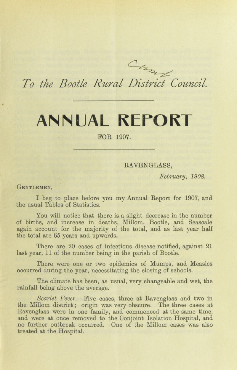 To the Bootle Rural District Council ANNUAL REPORT FOE 1907. EAVENGLASS, February, 1908. Gentlemen, I beg to place before you my Annual Eeport for 1907, and the usual Tables of Statistics. You will notice that there is a slight decrease in the number of births, and increase in deaths, Millom, Bootle, and Seascale again account for the majority of the total, and as last year half the total are 65 years and upwards. There are 20 cases of infectious disease notified, against 21 last year, 11 of the number being in the parish of Bootle. There were one or two epidemics of Mumps, and Measles occurred during the year, necessitating the closing of schools. The climate has been, as usual, very changeable and wet, the rainfall being above the average. Scarlet Fever.—Five cases, three at Eavenglass and two in the Millom district; origin was very obscure. The three cases at Eavenglass were in one family, and commenced at the same time, and were at once removed to the Conjoint Isolation Hospital, and no further outbreak occurred. One of the Millom cases was also treated at the Hospital.