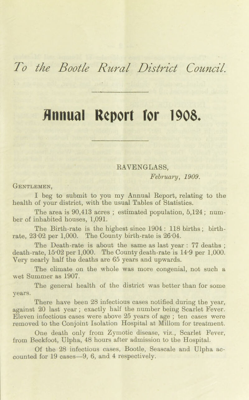 To the Bootle Rural District Council. Jlnnual Report for 190S. RAVENGLASS, February, 1909. Gentlemen, I beg to submit to you my Annual Report, relating to the health of your district, with the usual Tables of Statistics. The area is 90,413 acres ; estimated population, 5,124; num- ber of inhabited houses, 1,091. The Birth-rate is the highest since 1904: 118 births; birth- rate, 23‘02 per 1,000. The County birth-rate is 26’04. The Death-rate is about the same as last year : 77 deaths ; death-rate, 15‘02 per 1,000. The County death-rate is 14'9 per 1,000. Very nearly half the deaths are 65 years and upwards. The climate on the whole was more congenial, not such a wet Summer as 1907. The general health of the district was better than for some years. There have been 28 infectious cases notified during the year, against 20 last year; exactly half the number being Scarlet Fever. Eleven infectious cases were above 25 years of age ; ten cases were removed to the Conjoint Isolation Hospital at Millom for treatment. One death only from Zymotic disease, viz.. Scarlet Fever, from Beckfoot, Ulpha, 48 hours after admission to the Hospital. Of the 28 infectious cases, Bootle, Seascale and Ulpha ac- counted for 19 cases—9, 6, and 4 respectively.