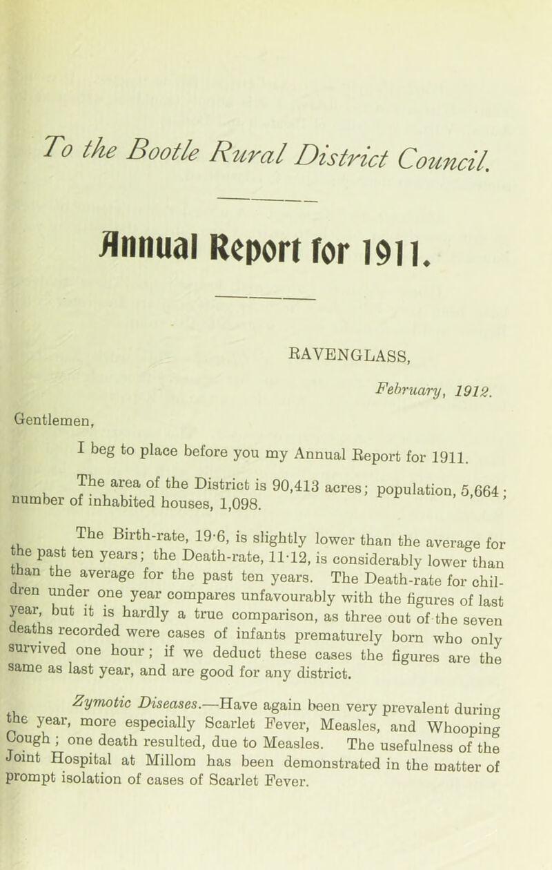 Annual Report for I9n. RAVENGLASS, Gentlemen, February, 1912. I beg to place before you my Annual Report for 1911. The area of the District is 90,413 acres; number of inhabited houses, 1,098. population, 5,664; The Birth-rate, 19-6, is slightly lower than the average for the past ten years; the Death-rate, 11-12, is considerably lower than than the average for the past ten years. The Death-rate for chil- dren under one year compares unfavourably with the figures of last year but it is hardly a true comparison, as three out of the seven eaths recorded were cases of infants prematurely born who only survived one hour; if we deduct these cases the figures are the same as last year, and are good for any district. Zymotic Diseases.—B.a.ve again been very prevalent during the year, more especially Scarlet Fever, Measles, and Whooping ^ough ; one death resulted, due to Measles. The usefulness of the oint Hospital at Millom has been demonstrated in the matter of prompt isolation of cases of Scarlet Fever.