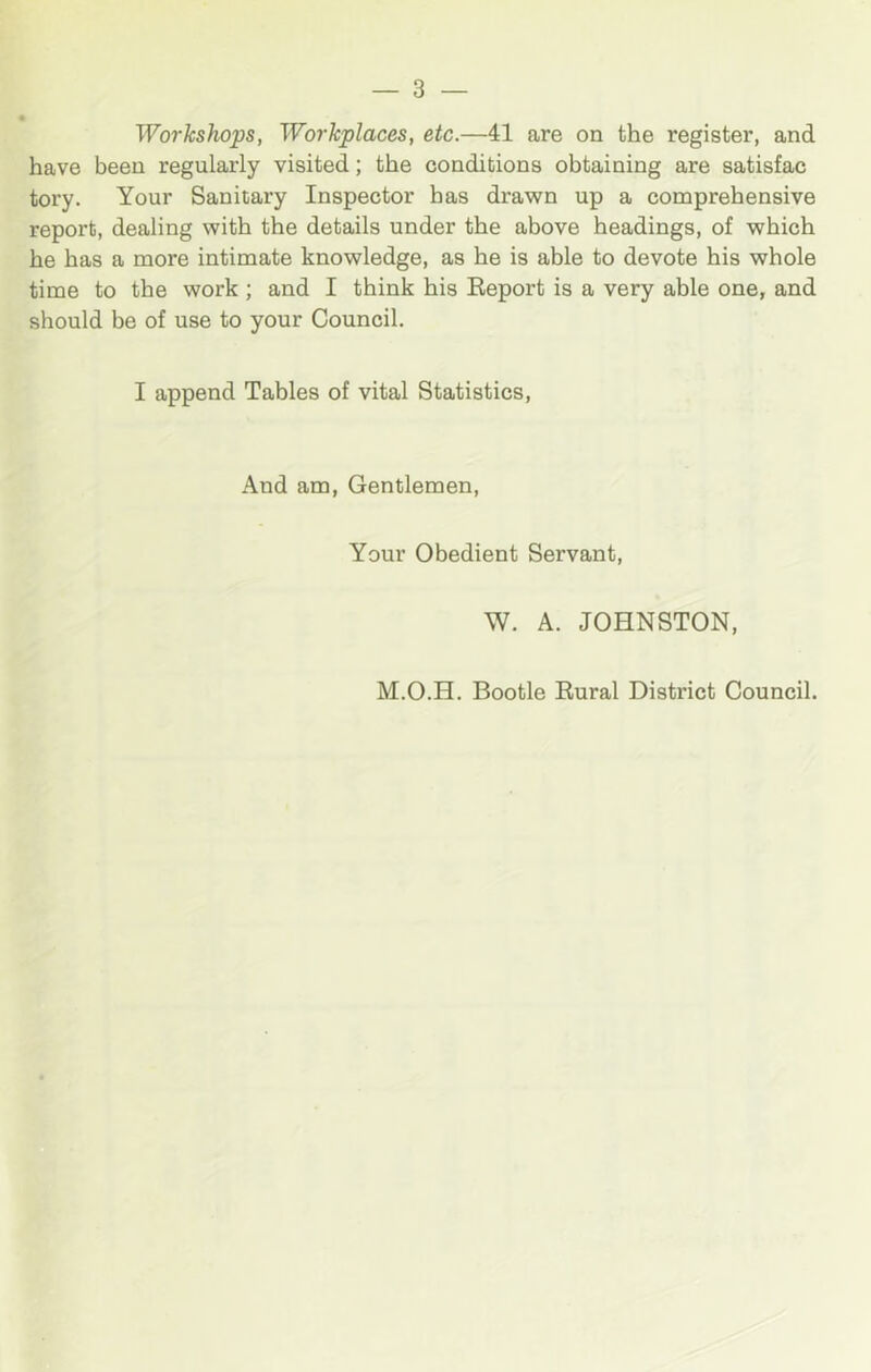 Workshops, Workplaces, etc.—41 are on the register, and have been regularly visited; the conditions obtaining are satisfac tory. Your Sanitary Inspector has drawn up a comprehensive report, dealing with the details under the above headings, of which he has a more intimate knowledge, as he is able to devote his whole time to the work ; and I think his Eeport is a very able one, and should be of use to your Council. I append Tables of vital Statistics, And am. Gentlemen, Your Obedient Servant, W. A. JOHNSTON, M.O.H. Bootle Rural District Council.