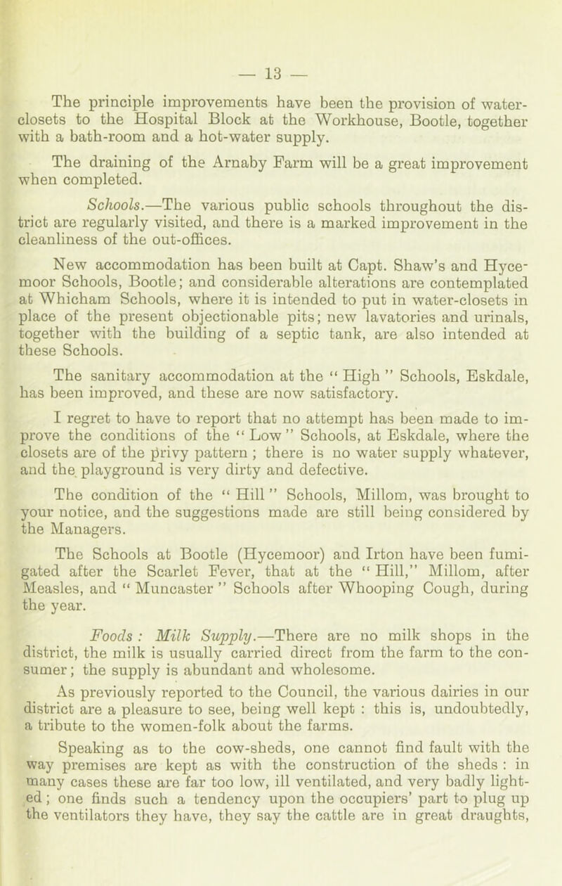 The principle improvements have been the provision of water- closets to the Hospital Block at the Workhouse, Bootle, together with a bath-room and a hot-water supply. The draining of the Arnaby Farm will be a great improvement when completed. Schools.—The vai’ious public schools throughout the dis- trict are regularly visited, and there is a marked improvement in the cleanliness of the out-offices. New accommodation has been built at Capt. Shaw’s and Hyce- moor Schools, Bootle; and considerable alterations are contemplated at Whicham Schools, where it is intended to put in water-closets in place of the present objectionable pits; new lavatories and urinals, together with the building of a septic tank, are also intended at these Schools. The sanitary accommodation at the “ High ” Schools, Eskdale, has been improved, and these are now satisfactory. I regret to have to report that no attempt has been made to im- prove the conditions of the “Low” Schools, at Eskdale, where the closets are of the {irivy pattern ; there is no water supply whatever, and the playground is very dirty and defective. The condition of the “ Hill ” Schools, Millom, was brought to your notice, and the suggestions made are still being considered by the Managers. The Schools at Bootle (Hycemoor) and Irton have been fumi- gated after the Scarlet Fevei*, that at the “ Hill,” Millom, after Measles, and “ Muncaster ” Schools after Whooping Cough, during the year. Foods : Milk Supply.—There are no milk shops in the district, the milk is usually carried direct from the farm to the con- sumer ; the supply is abundant and wholesome. As previously reported to the Council, the various dairies in our district are a pleasure to see, being well kept ; this is, undoubtedly, a tribute to the women-folk about the farms. Speaking as to the cow-sheds, one cannot find fault with the way premises are kept as with the construction of the sheds ; in many cases these are far too low, ill ventilated, and very badly light- ed ; one finds such a tendency upon the occupiers’ part to plug up the ventilators they have, they say the cattle are in great draughts.