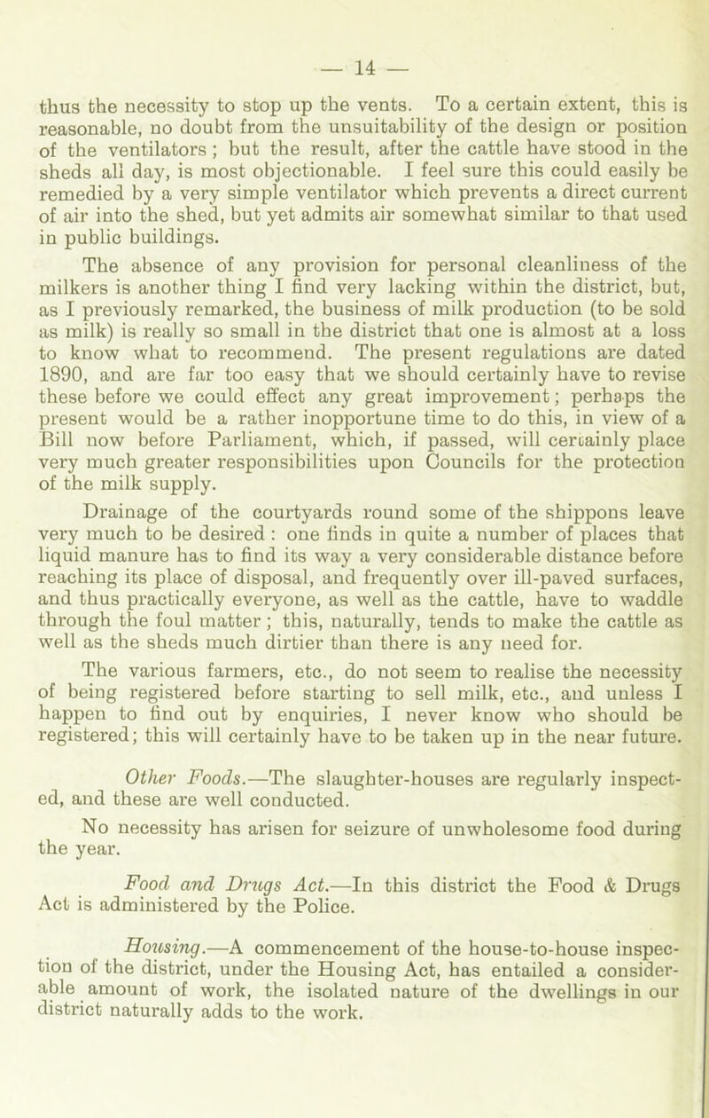 thus the necessity to stop up the vents. To a certain extent, this is reasonable, no doubt from the unsuitability of the design or position of the ventilators; but the result, after the cattle have stood in the sheds all day, is most objectionable. I feel sure this could easily be remedied by a very simple ventilator which prevents a direct current of air into the shed, but yet admits air somewhat similar to that used in public buildings. The absence of any provision for personal cleanliness of the milkers is another thing I find very lacking within the district, but, as I previously remarked, the business of milk production (to be sold as milk) is really so small in the district that one is almost at a loss to know what to recommend. The present regulations are dated 1890, and are far too easy that we should certainly have to revise these before we could effect any great improvement; perhaps the present would be a rather inopportune time to do this, in view of a Bill now before Parliament, which, if passed, will certainly place very much greater responsibilities upon Councils for the protection of the milk supply. Drainage of the courtyards round some of the shippons leave very much to be desired : one finds in quite a number of places that liquid manure has to find its way a very considerable distance before reaching its place of disposal, and frequently over ill-paved surfaces, and thus practically everyone, as well as the cattle, have to waddle through the foul matter; this, naturally, tends to make the cattle as well as the sheds much dirtier than there is any need for. The various farmers, etc., do not seem to realise the necessity of being registered before starting to sell milk, etc., and unless I happen to find out by enquiries, I never know who should be registered; this will certainly have to be taken up in the near future. Other Foods.—The slaughter-houses are regularly inspect- ed, and these are well conducted. No necessity has arisen for seizure of unwholesome food during the year. Food and Drugs Act.—In this district the Food & Drugs Act is administered by the Police. Hojcsing.—A commencement of the house-to-house inspec- tion of the district, under the Housing Act, has entailed a consider- able amount of work, the isolated nature of the dwellings in our district naturally adds to the work.