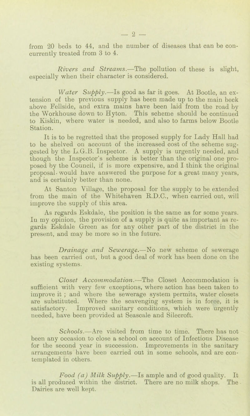 from 20 beds to 44, and the number of diseases that can be con- currently treated from 3 to 4. Rivers and Streams.—The pollution of these is slight, especially when their character is considered. Water Supply.—Is good as far it goes. At Bootle, an ex- tension of the previous supply has been made up to the main beck above Fellside, and extra mains have been laid from the road by the Workhouse down to Hyton. This scheme should be continued to Kiskin, where water is needed, and also to farms below Bootle Station. It is to be regretted that the proposed supply for Lady Hall had to be shelved on account of the increased cost of the scheme sug- gested by the L.G.B. Inspector. A supply is urgently needed, and though the Inspector’s scheme is better than the original one pro- posed by the Council, if is more expensive, and I think the original proposal - would have answered the pnrpose for a great many years, and is certainly better than none. At Santon Village, the proposal for the supply to be extended from the main of the Whitehaven K.D.C., when carried out, will improve the supply of this area. As regards Bskdale, the position is the same as for some years. In my opinion, the provision of a supply is quite as important as re- gards Eskdale Green as for any other part of the district in the present, and may be more so in the future. Drainage and Sewerage.—No new scheme of sewerage has been carried out, but a good deal of work has been done on the existing systems. Closet Accommodation.—The Closet Accommodation is sufficient with very few exceptions, where action has been taken to improve it ; and where the sewerage system permits, water closets are substituted. Where the scavenging system is in force, it is satisfactory. Improved sanitary conditions, which were urgently needed, have been provided at Seascale and Silecroft. Schools.—Are visited from time to time. There has not been any occasion to close a school on account of Infectious Disease for the second year in succession. Improvements in the sanitary arrangements have been carried out in some schools, and are con- templated in others. Food (a) Milk Supply.—Is ample and of good quality. It is all produced within the district. There are no milk shops. The Dairies are well kept.