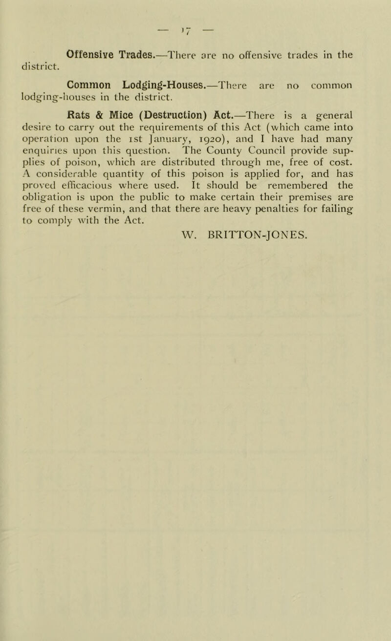 Offensive Trades.—There are no offensive trades in the district. Common Lodging-Houses.—There are no common lodging-Iiouses in the district. Rats & Mice (Destruction) Act.—There is a general desire to carry out the requirements of this Act (which came into operation upon the ist January, 1920), and I have had many enquiries upon this question. The County Council provide sup- plies of poison, which are distributed through me, free of cost. A considerable quantity of this poison is applied for, and has proved efficacious where used. It should be remembered the obligation is upon the public to make certain their premises are free of these vermin, and that there are heavy penalties for failing to comply with the Act. W. BRITTON-JONES.