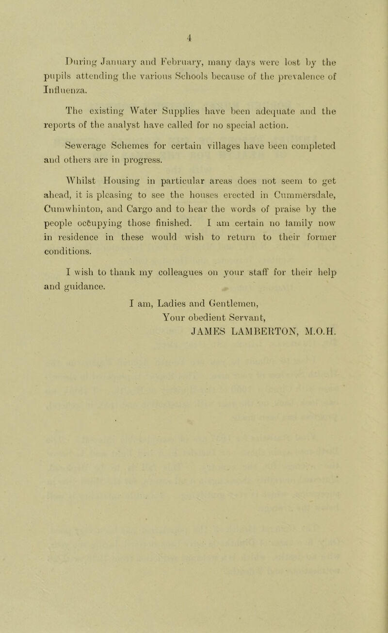 During January and February, many days were lost by the pupils attending the various Schools because of the prevalence of Inh uenza. The existing Water Supplies have been adequate and the reports of the analyst have called for no special action. Sewerage Schemes for certain villages have been completed and others are in progress. Whilst Housing in particular areas does not seem to get ahead, it is pleasing to see the houses erected in Cnmmersdale, Cumwhinton, and Cargo and to hear the words of praise by the people occupying those finished. I am certain no family now in residence in these would wish to return to their former conditions. I wish to thank my colleagues on your staff for their help and guidance. I am, Ladies and Gentlemen, Your obedient Servant, JAMES LAMBERTON, M.O.H.