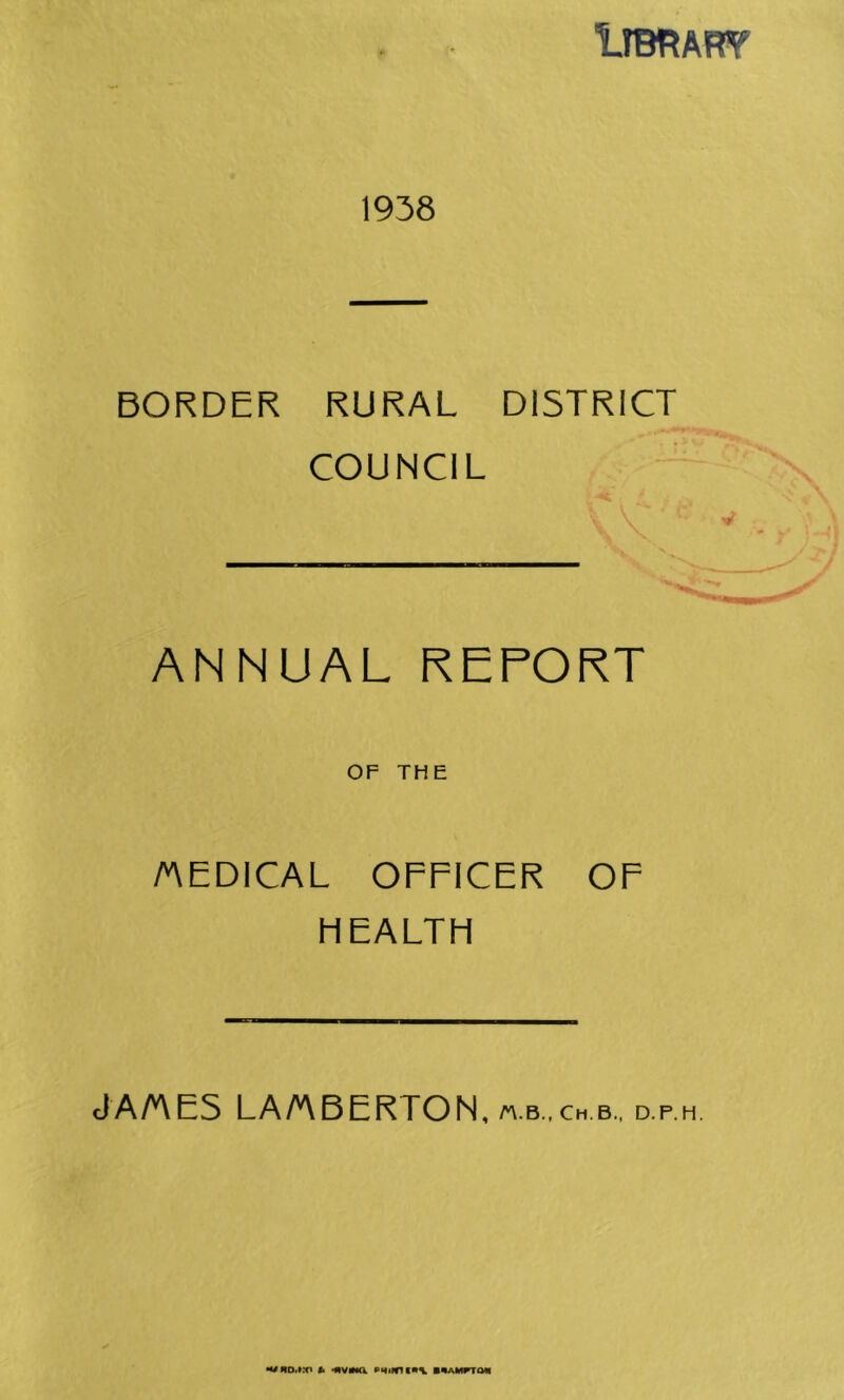 1IBRAR¥ 1938 BORDER RURAL DISTRICT COUNCIL ANNUAL REPORT OF THE /MEDICAL OFFICER OF HEALTH JA/AE5 LA/ABEKTON, D.F.H, •mud.kx' <• •MVMa bwaii^ov