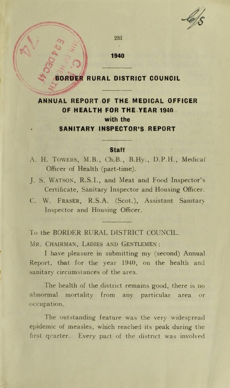 ANNUAL REPORT OF THE MEDICAL OFFICER OF HEALTH FOR THE.YEAR 1940 with the SANITARY INSPECTOR’S REPORT Staff A. H. Towers, M.B., Ch.B., B.Hy., D.P.H., MedicaT Officer of Health (part-time). J. S. Watson, R.S.I., and Meat and Food Inspector’s Certificate, Sanitary Inspector and Housing Officer. C. W. Fraser, R.S.A. (Scot.), Assistant Sanitarv Inspector and Housing Officer. To the BORDFR RURAL DISTRICT COUNCIL. Mr. Chairman, Ladies and Gentlemen: I have pleasure in submitting my (second) Annual Report, that for the year Ih-K), on the health and sanitary circumstances of the area. The health of the district remains good, there is no abnormal mortality from any particular area or occupation. The outstanding feature was the very widespread epidemic ol measles, which reached its peak during the first qcarter. Every part of the district was involved