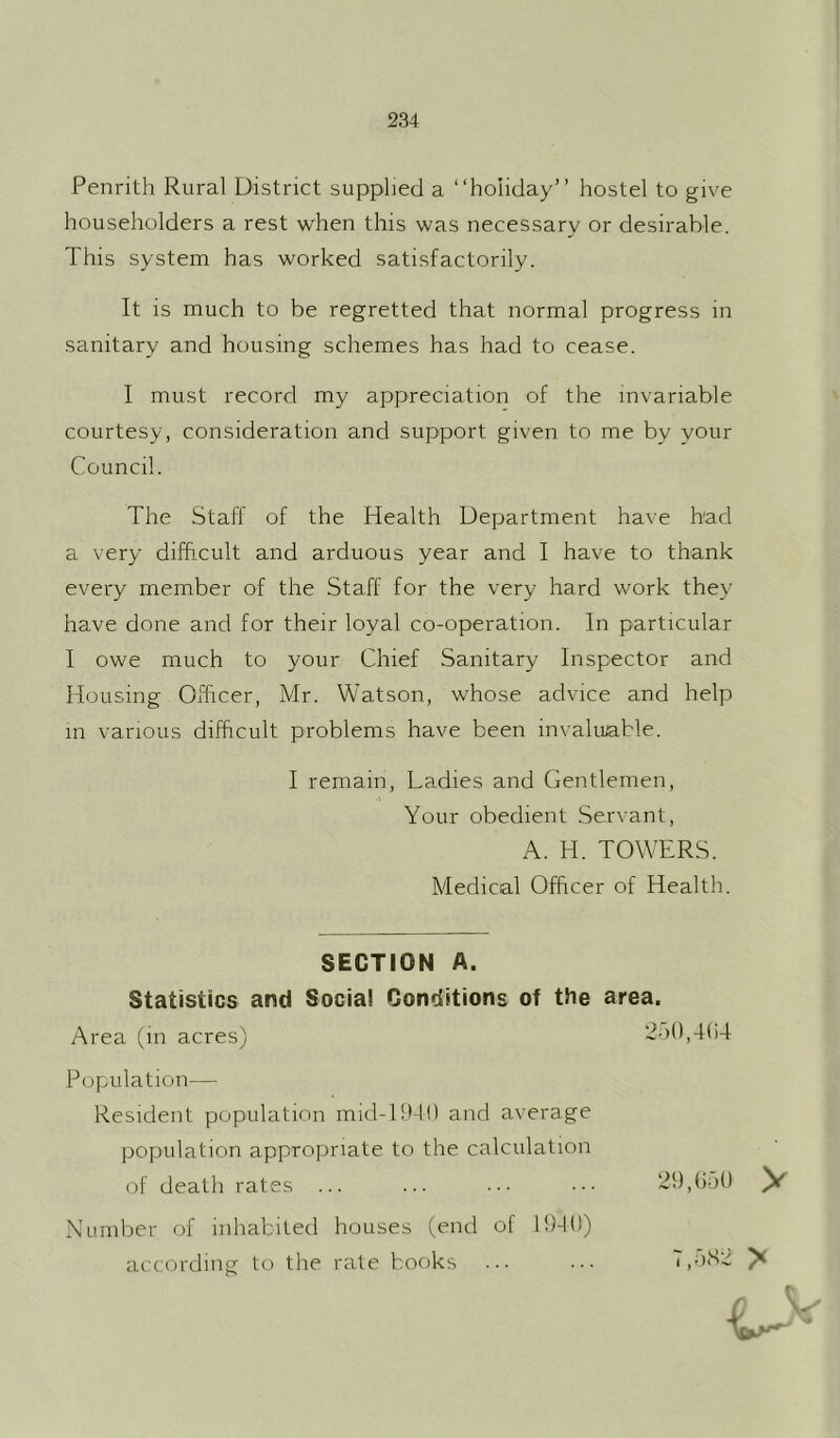 Penrith Rural District supplied a “holiday” hostel to give householders a rest when this was necessary or desirable. This system has worked satisfactorily. It is much to be regretted that normal progress in sanitary and housing schemes has had to cease. I must record my appreciation of the invariable courtesy, consideration and support given to me by your Council. The Staff of the Health Department have bad a very difficult and arduous year and I have to thank every member of the Staff for the very hard work they have done and for their loyal co-operation. In particular I owe much to your Chief Sanitary Inspector and Housing Officer, Mr. Watson, whose advice and help in various difficult problems have been invaluable. I remain. Ladies and Gentlemen, Your obedient Servant, A. H. TOWERS. Medical Officer of Health. SECTION A. Statistics and Social Conditions of the area. Area (in acres) 2-)(),4()4 Population— Resident population mid-l!M0 and average population appropriate to the calculation of death rates ... ... ... ... 29,()o0 ^ Number of inhabited houses (end of 1949) according to the rate books ... ... 7,nS’4 ^