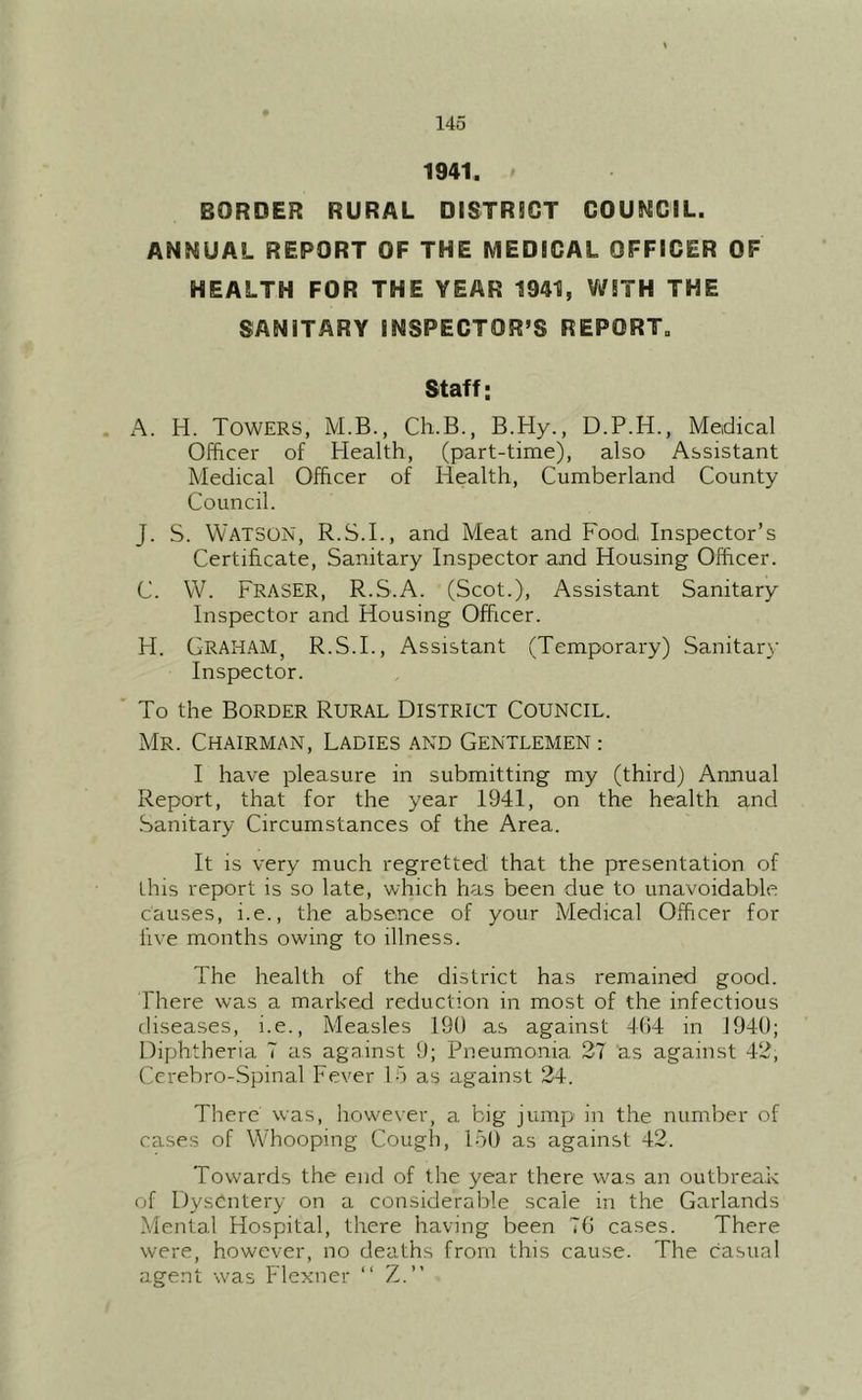 1941. BORDER RURAL DISTRSCT COUNCIL. ANNUAL REPORT OF THE MEDICAL OFFICER OF HEALTH FOR THE YEAR 1941, V/STH THE SANITARY INSPECTOR’S REPORT. Staff: . A. H. Towers, M.B., Ch.B., B.Hy., D.P.H., Medical Officer of Health, (part-time), also Assistant Medical Officer of Health, Cumberland County Council. J. S. Watson, R.S.I., and Meat and Food Inspector’s Certificate, Sanitary Inspector and Housing Officer. C. WC Fraser, R.S.A. (Scot.), Assistant Sanitary Inspector and Housing Officer. H. Graham, R.S.I., Assistant (Temporary) Sanitary Inspector. ' To the Border Rural District Council. Mr. Chairman, Ladies and Gentlemen : I have pleasure in submitting my (third) Annual Report, that for the year 1941, on the health and .Sanitary Circumstances of the Area. It is very much regretted that the presentation of this report is so late, which has been due to unavoidable causes, i.e., the absence of your Medical Officer for live months owing to illness. The health of the district has remained good. There was a marked reduction in most of the infectious diseases, i.e.. Measles 190 as against 404 in 1940; Diphtheria T as against 9; Pneumonia 27 as against 42, Ccrebro-Spinal Fever 15 as against 24. There was, however, a big jump in the number of cases of Whooping Cough, 150 as against 42. Towards the end of the year there was an outbreak of Dysentery on a considerable scale in the Garlands .Mental Hospital, there having been 70 cases. There were, however, no deaths from this cause. The casual agent was Flexner “ Z.”