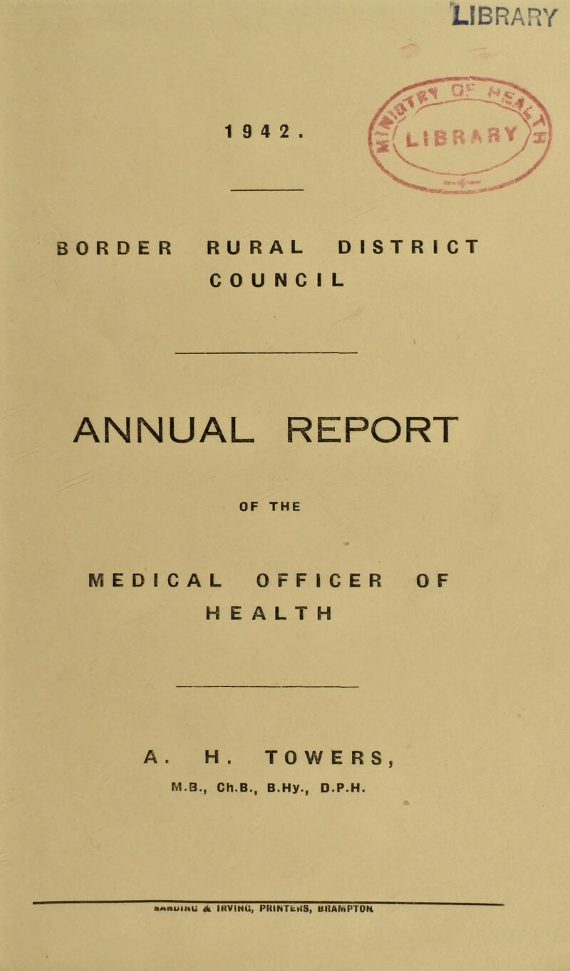 LIBRARY BORDER RURAL DISTRICT COUNCIL ANNUAL REPORT OF THE MEDICAL OFFICER OF HEALTH A. H. TOWERS, M B., Ch.B., B.Hy., D.P.H. OMnuinu <k IRVINU, PRINTERS, BRAMPTON