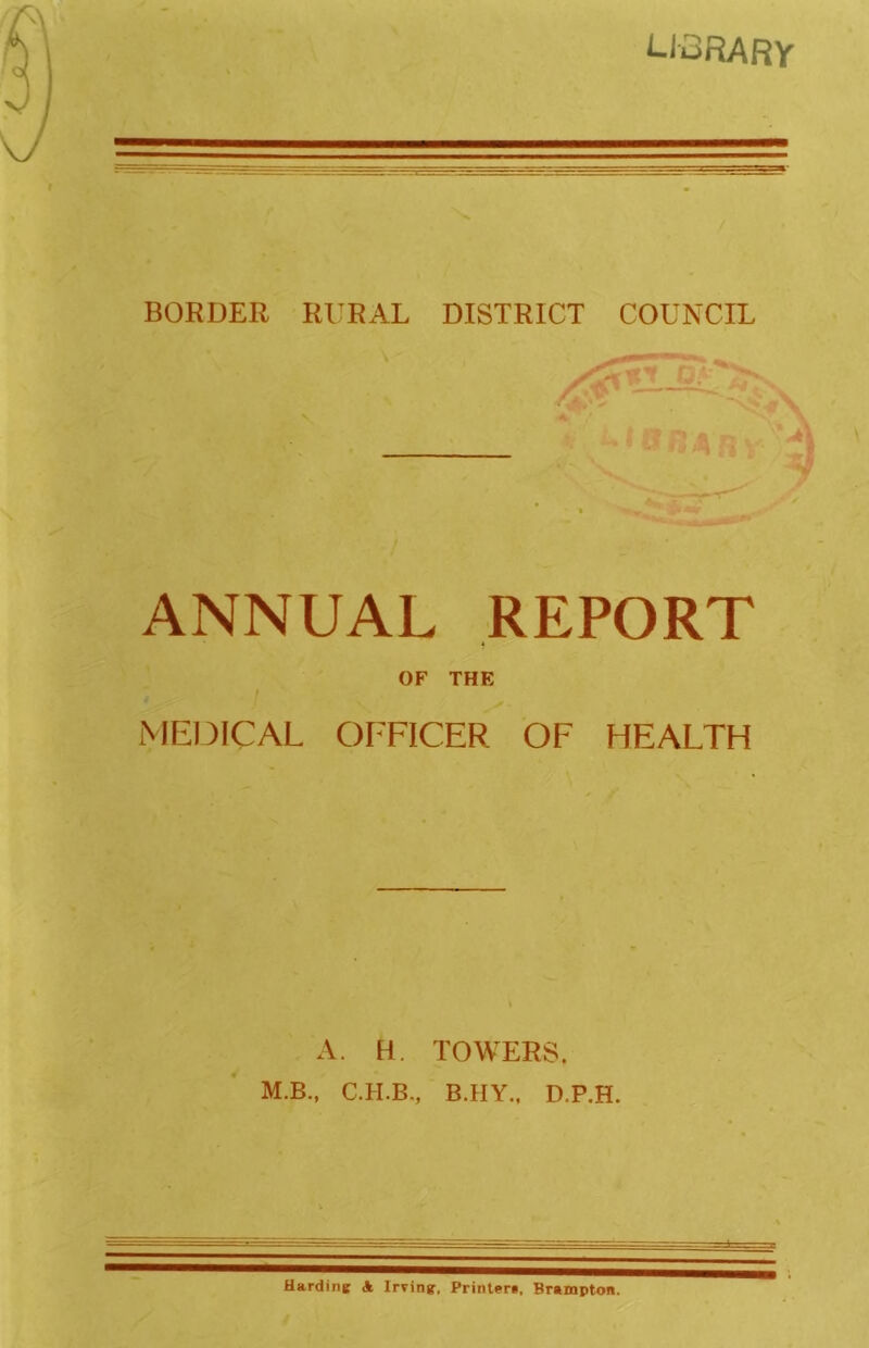 LI3RARV BORDER RllRAL DISTRICT COUNCIL ANNUAL REPORT OF THE ME13ICAL OFFICER OF HEALTH A. H. TOWERS. M.B., B.IIY., D.P.H. Hardine A Irvin?, Printeri, Brampton.