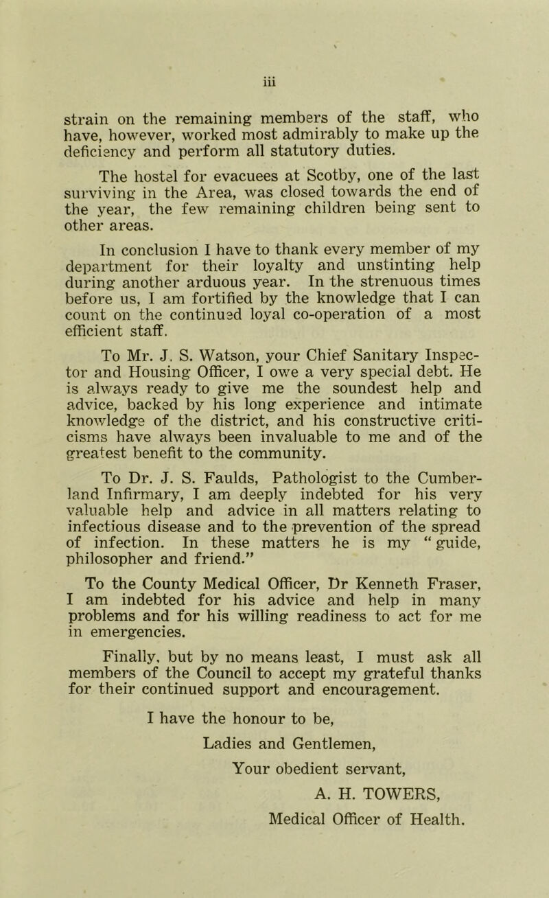 strain on the remaining members of the staff, who have, however, worked most admirably to make up the deficiency and perform all statutory duties. The hostel for evacuees at Scotby, one of the last surviving in the Area, was closed towards the end of the year, the few remaining children being sent to other areas. In conclusion I have to thank every member of my department for their loyalty and unstinting help during another arduous year. In the strenuous times before us, I am fortified by the knowledge that I can count on the continued loyal co-operation of a most efficient staff. To Mr. J. S. Watson, your Chief Sanitary Inspec- tor and Housing Officer, I owe a very special debt. He is always ready to give me the soundest help and advice, backed by his long experience and intimate knowledge of the district, and his constructive criti- cisms have always been invaluable to me and of the greatest benefit to the community. To Dr. J. S. Faulds, Pathologist to the Cumber- land Infirmary, I am deeply indebted for his very valuable help and advice in all matters relating to infectious disease and to the prevention of the spread of infection. In these matters he is my “ guide, philosopher and friend.” To the County Medical Officer, Dr Kenneth Fraser, I am indebted for his advice and help in many problems and for his willing readiness to act for me in emergencies. Finally, but by no means least, I must ask all members of the Council to accept my grateful thanks for their continued support and encouragement. I have the honour to be. Ladies and Gentlemen, Your obedient servant, A. H. TOWERS, Medical Officer of Health.