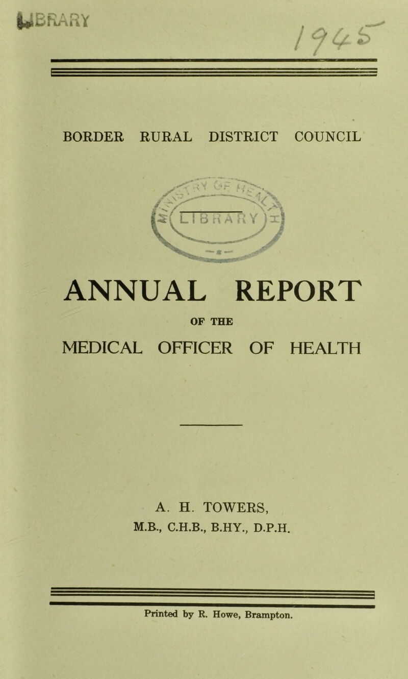 I^BRARY BORDER RURAL DISTRICT COUNCIL ANNUAL REPORT OF THE MEDICAL OFFICER OF HEALTH A H. TOWERS, M.B., B.HY., D.P.H. Printed by R. Howe, Brampton.