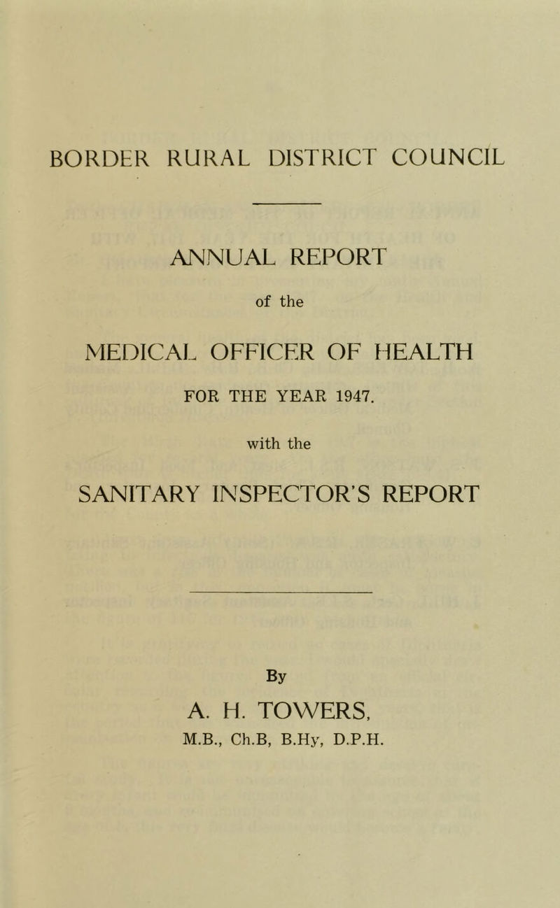 BORDER RURAL DISTRICT COUNCIL ANNUAL REPORT of the MEDICAL OFFICER OF HEALTH FOR THE YEAR 1947. with the SANITARY INSPECTOR’S REPORT By A. H. TOWERS. M.B., Ch.B, B.Hy, D.P.H.