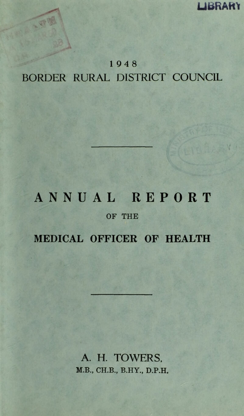 Ui^RAHY 194 8 BORDER RURAL DISTRICT COUNCIL ANNUAL REPORT OF THE MEDICAL OFFICER OF HEALTH A. H. TOWERS. M.B., CH.B., B.HY., D.P.H,