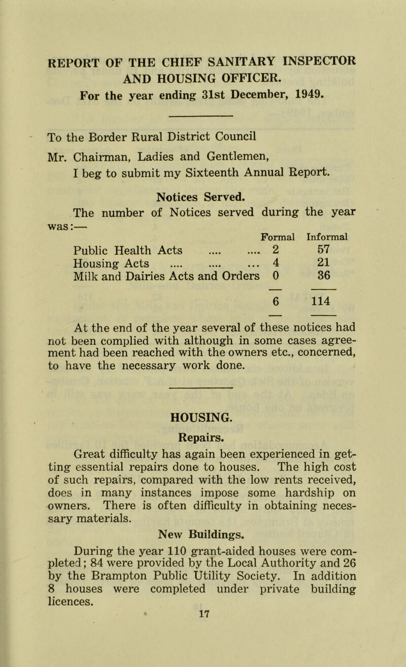 REPORT OF THE CHIEF SANITARY INSPECTOR AND HOUSING OFFICER. For the year ending 31st December, 1949. To the Border Rural District Council Mr. Chairman, Ladies and Gentlemen, I beg to submit my Sixteenth Annual Report. Notices Served. The number of Notices served during the year was:— Formal Public Health Acts 2 Housing Acts 4 Milk and Dairies Acts and Orders 0 Informal 57 21 36 6 114 At the end of the year several of these notices had not been complied with although in some cases agree- ment had been reached with the owners etc., concerned, to have the necessary work done. HOUSING. Repairs. Great difficulty has again been experienced in get- ting essential repairs done to houses. The high cost of such repairs, compared with the low rents received, does in many instances impose some hardship on owners. There is often difficulty in obtaining neces- sary materials. New Buildings. During the year 110 grant-aided houses were com- pleted ; 84 were provided by the Local Authority and 26 by the Brampton Public Utility Society. In addition 8 houses were completed under private building licences.